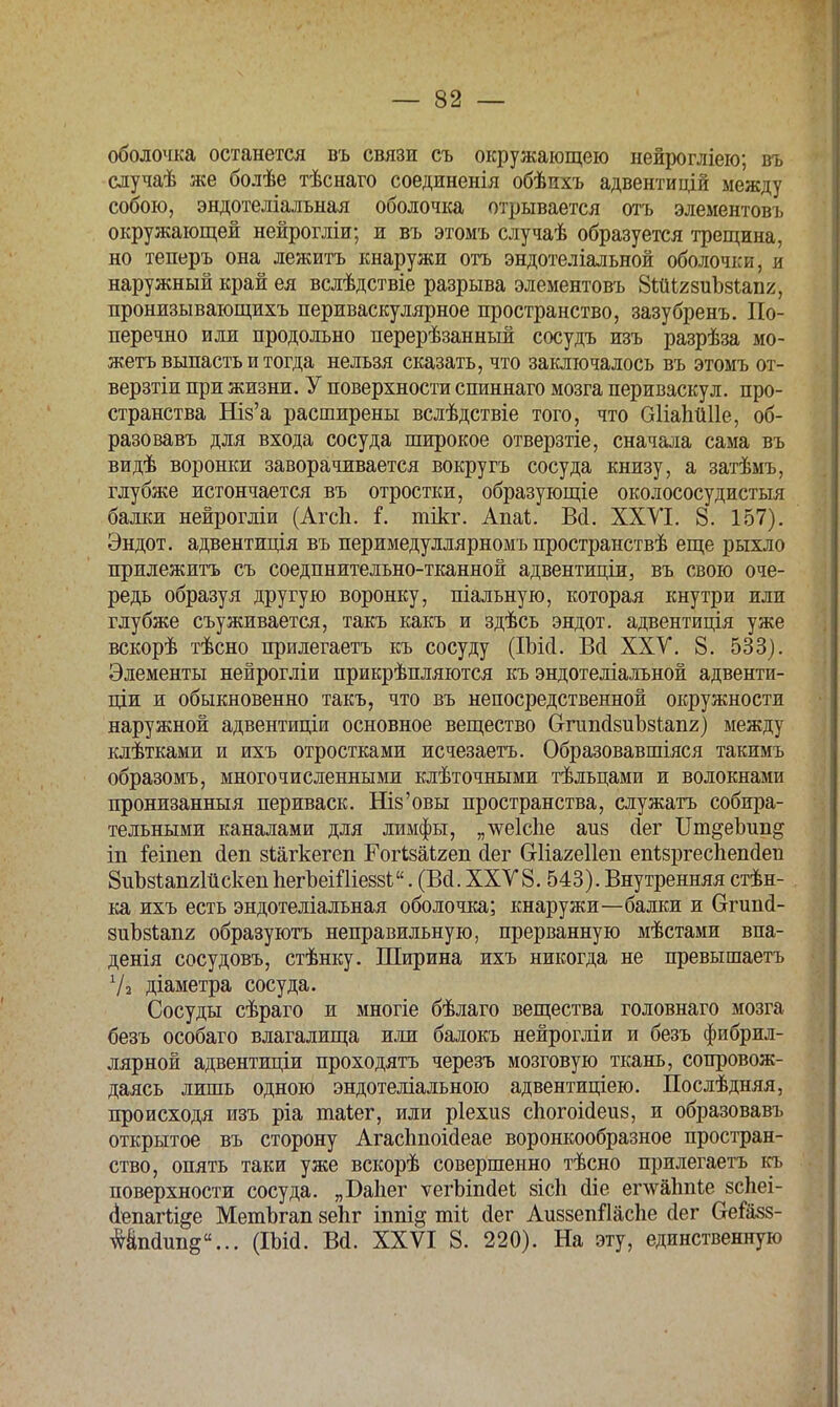 оболочка останется въ связи съ окружающею нейрогліею; въ случаѣ же болѣе тѣснаго соединенія обѣихъ адвентицій между собою, эндотеліальная оболочка отрывается отъ элементовъ окружающей нейрогліи; и въ этомъ случаѣ образуется трещина, но теперь она лежитъ кнаружи отъ эндотеліальной оболочки, и наружный край ея вслѣдствіе разрыва элементовъ ЗШігзиЪзипг, пронизывающихъ периваскулярное пространство, зазубренъ. По- перечно или продольно перерѣзанный сосудъ изъ разрѣза мо- жетъ выпасть и тогда нельзя сказать, что заключалось въ этомъ от- верзтіи при жизни. У поверхности спиннаго мозга периваскул. про- странства Ніз'а расширены вслѣдствіе того, что ОІіаЬйПе, об- разовавъ для входа сосуда широкое отверзтіе, сначала сама въ видѣ воронки заворачивается вокругъ сосуда книзу, а затѣмъ, глубже истончается въ отростки, образующіе околососудистыя балки нейрогліи (Агсіі. і\ інікг. АпаЪ. Всі. XXVI. 8. 157). Эндот. адвентиція въ перимедуллярномъ пространствѣ еще рыхло прилежитъ съ соедпнительно-тканной адвентиціи, въ свою оче- редь образуя другую воронку, піальную, которая кнутри или глубже съуживается, такъ какъ и здѣсь эндот. адвентиція уже вскорѣ тѣсно прилегаетъ къ сосуду (Шсі. Во! XXV. 8. 533). Элементы нейрогліи прикрѣпляются къ эндотеліальной адвенти- ціи и обыкновенно такъ, что въ непосредственной окружности наружной адвентиціи основное вещество ОтипсІзиЪзіапг) между клѣтками и ихъ отростками исчезаетъ. Образовавшіяся такимъ образомъ, многочисленными клѣточными тѣльцами и волокнами пронизанныя периваск. Шз'овы пространства, служатъ собира- тельными каналами для лимфы, „тѵеіспе аиз сіег Цт^еЪип^ іп Мпеп <1еп зШгкегеп Гогізаігеп сіег Сгііагеііеп епІзргесЪепсІеп ЗііЪзѣапгІйскепЪегЬеШіеззЬ. (Всі. XXV8. 543). Внутренняя стѣн- ка ихъ есть эндотеліальная оболочка; кнаружи—балки и Сггипа- зиЪзЬапг образуютъ неправильную, прерванную мѣстами впа- денія сосудовъ, стѣнку. Ширина ихъ никогда не превышаетъ У * діаметра сосуда. Сосуды сѣраго и многіе бѣлаго вещества головнаго мозга безъ особаго влагалища или балокъ нейрогліи и безъ фибрил- лярной адвентиціи проходятъ черезъ мозговую ткань, сопровож- даясь лишь одною эндотеліальною адвентиціею. Послѣдняя, происходя изъ ріа таіег, или ріехиз спогоісіеиз, и образовавъ открытое въ сторону Агасітоісіеае воронкообразное простран- ство, опять таки уже вскорѣ совершенно тѣсно прилегаетъ къ поверхности сосуда. „Баііег ѵегЫпсІеі зісіі (Не еглѵаітіе зсЬеі- <1епагіі&е МетЪгап зепг іппі& тіі оіег АиззепШспе йег Сгеіазз- #&псІіт§в... (ІШ. В<1. XXVI 8. 220). На эту, единственную