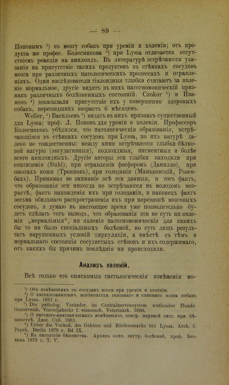 Поповымъ г) въ мозгу собакъ при уреміи и холеміи; отъ про- дукта же профес. Колесникова 3) при Ъузза отличается отсут- ствіемъ реакціи на амилоидъ. Въ литературѣ встрѣчаются ука- занія на присутствіе такихъ продуктовъ въ стѣнкахъ сосудовъ мозга при различныхъ патологическихъ процессахъ и отравле- ніяхъ. Одни изслѣдователи гіалоидныя глыбки считаютъ за явле- ніе нормальное, другіе видятъ въ нихъ патогномоническій приз- накъ различныхъ болѣзненныхъ состояній. Сяоког 3) и Ива- новъ 4) доказывали присутствіе ихъ у совершенно здоровыхъ собакъ, перешедшихъ возрастъ 6 мѣсяцевъ. ѴѴеІІег,5) Васильевъ6) видятъ въ нихъ признакъ существенный для Ъу88а; проф. Л. Поповъ для уреміи и холеміи. Профессоръ Колесниковъ убѣдился, что патологическія образованія, встрѣ- чающіяся въ стѣнкахъ сосудовъ при Ъузза, по ихъ натурѣ да- леко не тождественны: между ними встрѣчаются глыбки бѣлко- вой натуры (эксудативныя), коллоидныя, пигментныя и болѣе всего амилоидныхъ. Другіе авторы эти глыбки находили при септицеміи (ВнЫ), при отравленіи фосфоромъ (Данилло), при ожогахъ кожи (Трояновъ), при голоданіи (Маньковскій, Розен- бахъ). Принимая во вниманіе всѣ эти данный, и тотъ фактъ, что образованія эти никогда не встрѣчаются въ молодомъ воз- растѣ, фактъ нахожденія ихъ при голоданіи, и наконецъ фактъ весьма обильнаго распространенія ихъ при перевязкѣ мозговыхъ сосудовъ, я думаю въ настоящее время уже позволительно бу- детъ сдѣлать тотъ выводъ, что образованія эти не суть ниявле- нія „нормальный, ни явленія патогномоническія для какихъ бы то ни было спеціальныхъ болѣзней, но суть лишь резуль- тата нарушенныхъ условій циркуляціи, а вмѣстѣ съ тѣмъ и нормалънаго состоянія сосудистыхъ стѣнокъ и ихъ содержимаго, отъ какихъ бы причинъ послѣднія ни происходили. Анализъ явленій. Всѣ только что описанныя гистологическія измѣненія мо- !) Объ измѣненіяхъ въ сосудахъ мозга при уреміи и холеміи. 2) О патологоанатомич. измѣненіяхъ головнаго и спиннаго мозга собакъ при Ьузза. 1881 г. 8) Біе раіпоіо^. Ѵегіпніег. іт Сепігаіпегѵепзузіет ѵгіиііепсіег Нипйе. ОезІеггеісЬ. ѴіегіеуаЬгсЬг Г. \ѵіззепзсЬ. Ѵеіегіпагк. 1880. О патолого-анатомичесвихъ измѣненіяхъ центр, нервной сист. при бѣ- шенствѣ. Дисс. Спб. 1883. 6) ИеЪег Діе Ѵегапсі. йез ОеЬігпз ипй Кйскептагкз Ьеі Ьузза. АгсЬ. Г. РзусЬ. Вегііп 1879 г. В(і IX. °) Къ патологіи бѣгаенства. Архивъ клин, внутр. болѣзней, ппоф. Бот- кина 1879 г. Т. У.