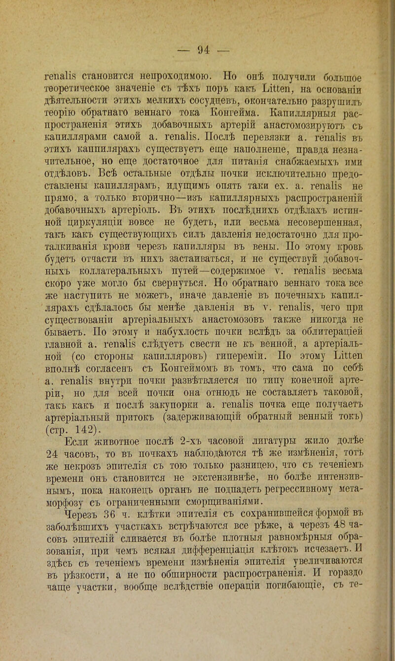 гепаііз становится непроходимою. Но онѣ получили большое теоретическое значеніе съ тѣхъ поръ какъ ІлМеп, на основаніи дѣятелъности этихъ мелкихъ сосудцевъ, окончательно разрушилъ теорію обратнаго веннаго тока Конгейма. Капиллярный рас- пространенія этихъ добавочныхъ артерій анастомозируютъ съ капиллярами самой а. гепа1І8. Послѣ перевязки а. гепаіій въ этихъ каппилярахъ существуетъ еще наполненіе, правда незна- чительное, но еще достаточное для питанія снабжаемыхъ ими отдѣловъ. Всѣ остальные отдѣлы почки исключительно предо- ставлены капиллярамъ, идущимъ опять таки ех. а. гепаііз не прямо, а только вторично—изъ капиллярныхъ распространены добавочныхъ артеріоль. Въ этихъ послѣднихъ отдѣлахъ истин- ной циркуляціи вовсе не будетъ, или весьма несовершенная, такъ какъ существующихъ силъ давленія недостаточно для про- талкиванія крови черезъ капилляры въ вены. По этому кровь будетъ отчасти въ нихъ застаиваться, и не существуй добавоч- ныхъ коллатеральныхъ путей—содержимое ѵ. гепаіік весьма скоро уже могло бы свернуться. Но обратнаго веннаго тока все же наступить не можетъ, иначе давленіе въ почечныхъ капил- лярахъ сдѣлалось бы менѣе давленія въ ѵ. гепаіів, чего при существованіи артеріальныхъ анастомозовъ также никогда не бываетъ. По этому и набухлость почки вслѣдъ за облитераціей главной а. гепаіів слѣдуетъ свести не къ венной, а артеріаль- ной (со стороны капилляровъ) гипереміи. По этому Ьіиеп вполнѣ согласенъ съ Конгеймомъ въ томъ, что сама по ссбѣ а. гепаііз внутри почки развѣтвляется по типу конечной арте- ріи, но для всей почки она отнюдь не составляетъ таковой, такъ какъ и послѣ закупорки а. гепаііз почка еще получаетъ артеріальный притокъ (задерживающій обратный венный токъ) (стр. 142). Если животное послѣ 2-хъ часовой лигатуры жило долѣе 24 часовъ, то въ почкахъ наблюдаются тѣ же измѣненія, тотъ же некрозъ эпителія съ тою только разницею, что съ теченіемъ времени онъ становится не экстензивнѣе, но болѣе интензив- нымъ, пока наконецъ органъ не подпадетъ регрессивному мета- морфозу съ ограниченными сморщиваніями. Черезъ 36 ч. клѣтки эпителія съ сохранившейся формой въ заболѣвшихъ участкахъ встрѣчаются все рѣже, а черезъ 48 ча- совъ эпителій сливается въ болѣе плотныя равномѣрныя обра- зованія, при чемъ всякая дифференціація клѣтокъ исчезаетъ. И здѣсь съ теченіемъ времени измѣненія эпителія увеличиваются въ рѣзкости, а не по обширности распространенія. И гораздо чаще участки, вообще вслѣдствіе операціи погибающіе, съ те-
