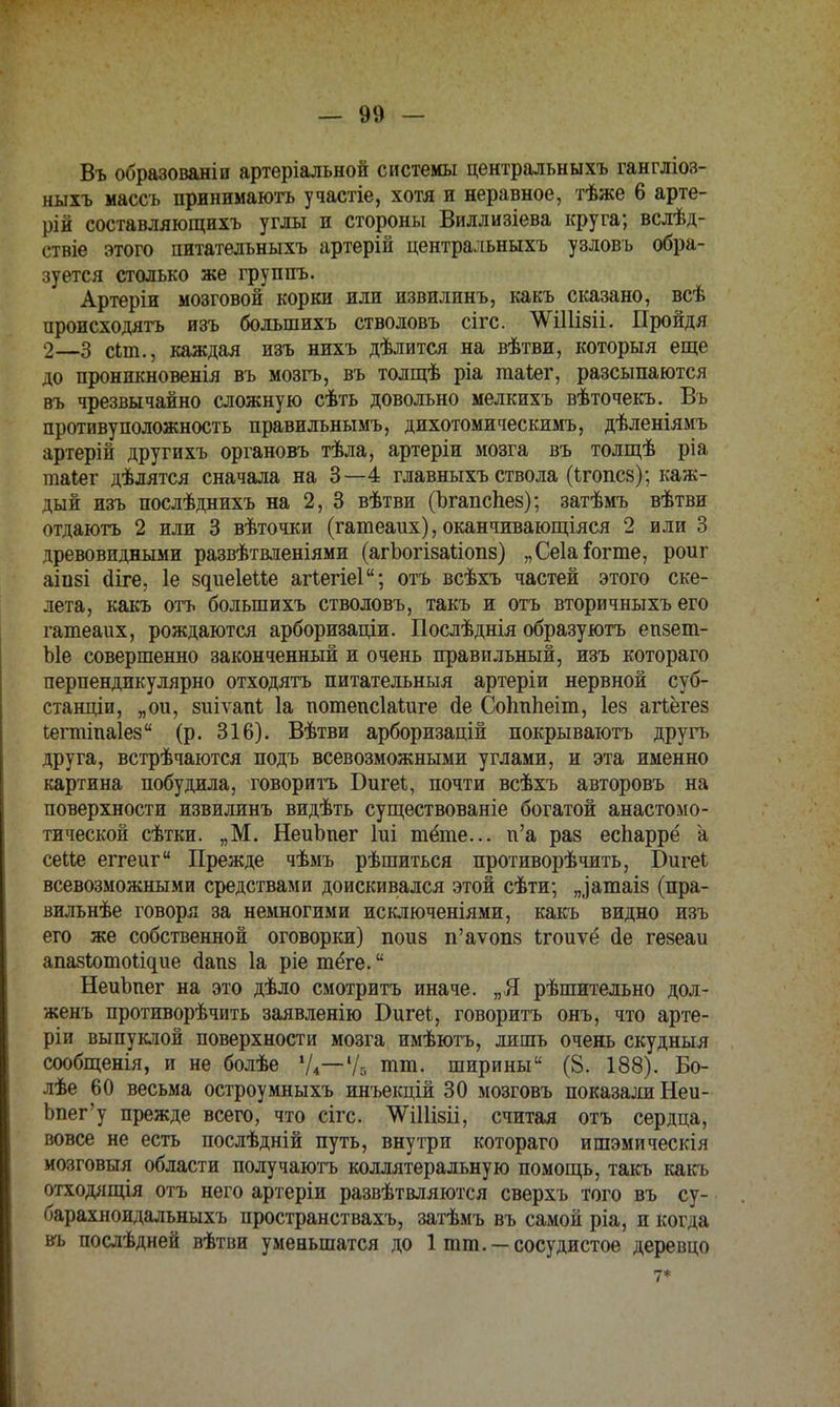 Въ образованіи артеріальной системы центральныхъ гангліоз- ныхъ массъ принимаютъ участіе, хотя и неравное, тѣже 6 арте- рій составляющихъ углы и стороны Виллизіева круга; вслѣд- ствіе этого питателъныхъ артерій центральныхъ узловъ обра- зуется столько же группъ. Артеріи мозговой корки и ля извилинъ, какъ сказано, всѣ ироисходятъ изъ большихъ стволовъ сігс. таіізіі. Пройдя 2—3 сип., каждая изъ нихъ дѣлится на вѣтви, которыя еще до нроникновенія въ мозгъ, въ толщѣ ріа гааіег, разсыпаются въ чрезвычайно сложную сѣть довольно мелкихъ вѣточекъ. Въ противуположность правильнымъ, дихотомическимъ, дѣленіямъ артерій другихъ органовъ тѣла, артеріи мозга въ толщѣ ріа таіег дѣлятся сначала на 3—4 главныхъ ствола (ігопсз); каж- дый изъ послѣднихъ на 2, 3 вѣтви (Ъгапспез); затѣмъ вѣтви отдаютъ 2 или 3 вѣточки (гатеаих), оканчивающіяся 2 или 3 древовидными развѣтвленіями (агЪогізаііопз) „Сеіаіогте, роиг аіпзі сііге, 1е 8^ие1еие агіегіеі; отъ всѣхъ частей этого ске- лета, какъ отъ большихъ стволовъ, такъ и отъ вторичныхъ его гатеаих, рождаются арборнзаціи. Послѣднія образуютъ епзет- Ые совершенно законченный и очень правильный, изъ котораго перпендикулярно отходятъ питательный артеріи нервной суб- станции, „ои, зиіѵапі 1а потепсІаШге <1е Соітііеіт, Іез агіёгез іягттаіез (р. 316). ВѢтви арборпзацій покрываютъ другъ друга, встрѣчаются подъ всевозможными углами, и эта именно картина побудила, говорить Бигеі, почти всѣхъ авторовъ на поверхности извилинъ видѣть существованіе богатой анастомо- тической сѣтки. „М. НеиЪпег Іиі тёте... п'а раз еспаррё а сеііе еггеиг Прежде чѣмъ рѣшиться протпворѣчпть, Бигеі всевозможными средствами доискивался этой сѣти; „^атаіз (пра- вильнѣе говоря за немногими исключеніями, какъ видно изъ его же собственной оговорки) поиз п'аѵопз Ігоиѵё йе гезеаи апазіхшои^ие аапз 1а ріе тёге. НеиЪпег на это дѣло смотритъ иначе. „Я рѣшительно дол- женъ противорѣчить заявленію Бигеі, говорить онъ, что арте- ріи выпуклой поверхности мозга имѣютъ, лишь очень скудныя сообщенія, и не болѣе V*— Ѵг. ют. ширины (8. 188). Бо- лѣе 60 весьма остроумныхъ инъекцій 30 мозговъ показали Неи- Ьпег'у прежде всего, что сігс. ^Шізіі, считая отъ сердца, вовсе не есть послѣдній путь, внутри котораго ишэмическія мсхіговыя области получаютъ коллятеральную помощь, такъ какъ отходящія отъ него артеріи развѣтвляются сверхъ того въ су- барахноидальныхъ пространствахъ, затѣмъ въ самой ріа, и когда въ послѣдней вѣтви уменьшатся до 1 тт. —сосудистое деревцо 7*