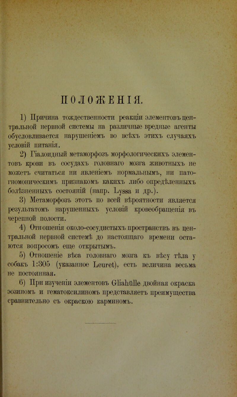 ПОЛОЖЕНЫ. 1) Причина тождественности реакціи элементовъ цен- тральной нервной системы на различные вредные агенты обусловливается нарушеніемъ во всѣхъ этихъ случаяхъ условій питанія. 2) Гіалоидный метаморфозъ морфологическихъ элемен- товъ крови въ сосудахъ головнаго мозга животныхъ не можетъ считаться ни явленіемъ нормальнымъ, ни пато- гномоническимъ признакомъ какихъ либо опредѣленныхъ болѣзненныхъ состояній (напр. Ьузза и др.). 3) Метаморфозъ этотъ по всей вѣроятности является результатомъ нарушенныхъ условій кровеобращенія въ черепной полости. 4) Отношенія около-сосудистыхъ пространствъ въ цен- тральной нервной системѣ до настоящаго времени оста- ются вопросомъ еще открытымъ. 5) Отношеніе вѣса головнаго мозга къ вѣсу тѣла у собакъ 1:305 (указанное Ъеигеі), есть величина весьма не постоянная. 6) При изученіи элементовъ Сгііаіійііе двойная окраска эозиномъ и гематоксилиномъ представляетъ преимущества сравнительно съ окраскою карминомъ.