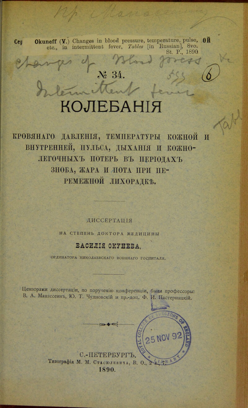 Сер ОкипвГС (У.) СЬапдев іп ЫооЯ ргеввиге, іешрегаіиге, риіве, ОЙ еіс щ щіешциедЬ !ѳѵег, ІЫІез [іп Виввіап], 8ѵо. В*. Р., 1890 Щ * № 34. КОЛЕБАНІЯ КРОВЯНАГО ДАВЛЕНІЯ, ТЕМПЕРАТУРЫ КОЖНОЙ И ВНУТРЕННЕЙ, ПУЛЬСА, ДЫХАНІЯ И КОЖНО- ЛЕГОЧНЫХЪ ПОТЕРЬ ВЪ ІІЕРІОДАХЪ ЗНОБА, ЖАРА И ПОТА ПРИ ПЕ- РЕМЕЖНОЙ ЛИХОРАДКѢ. ДИССЕРТАЦІЯ НА СТЕПЕНЬ ДОКТОРА МЕДИЦИНЫ ВАСИЛІЯ ОКУНЕВА, ОРДИНАТОРА НИКОЛАЕВСКАГО ВОЕННАГО ГОСПИТАЛЯ. Цензорами диссертаціи, по порученію конференціи, были профессоры: В. А. Манассеинъ, Ю. Т. Чудновскій и пр.-доц. Ф. И. Щястернацкій. 1890.