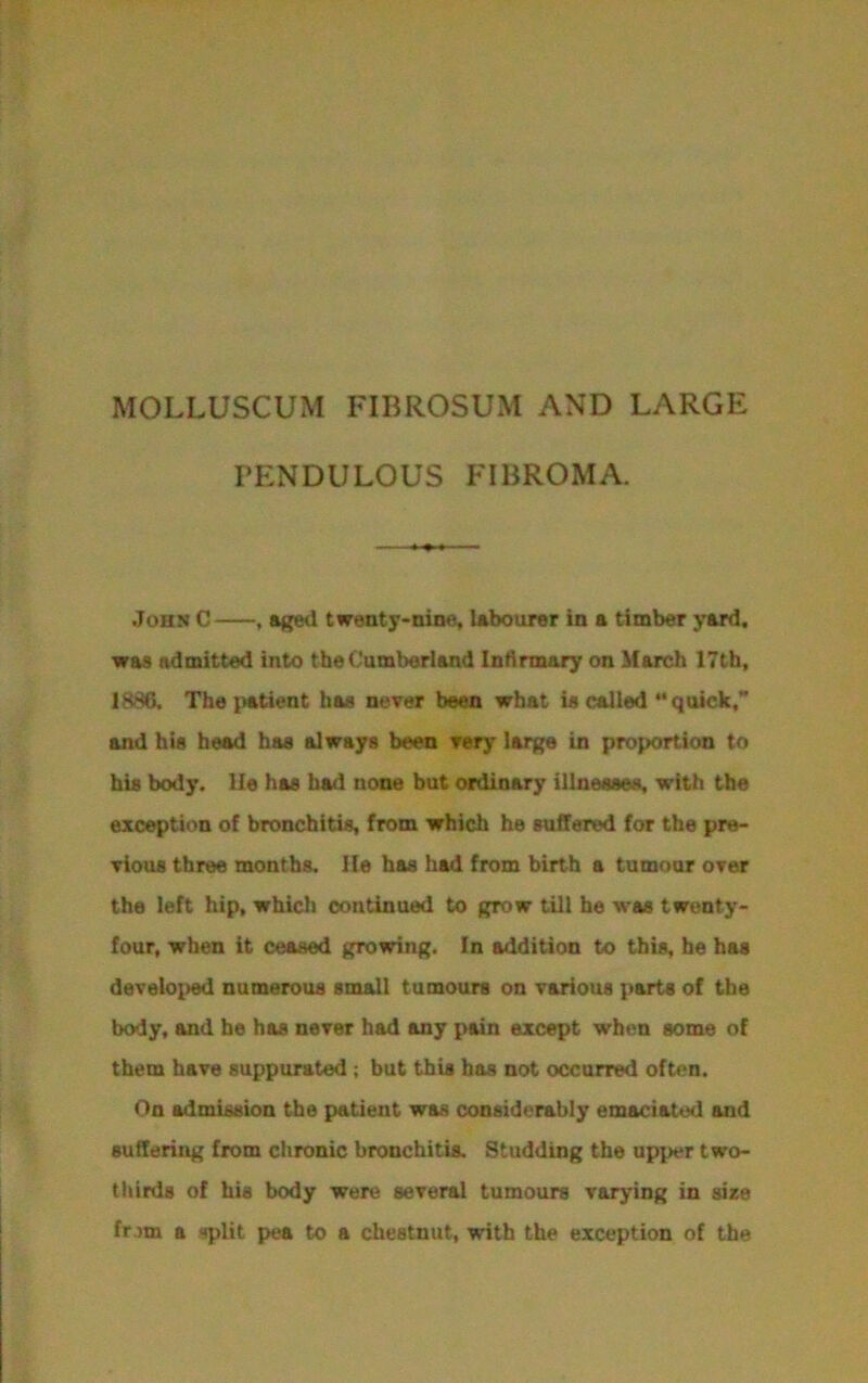 MOLLUSCUM FIBROSUM AND LARGE PENDULOUS FIBROMA. John C , aged twenty-nine, labourer in a timber yard, was admitted into the Cumberland Infirmary on March 17th, 1880. The patient has never been what is called “quick,” and his head has always been very large in proportion to his body, lie has had none but ordinary illnesses, with the exception of bronchitis, from which he suffered for the pre- vious three months. lie has had from birth a tumour over the left hip, which continued to grow till he was twenty- four, when it ceased growing. In addition to this, he has developed numerous small tumours on various parts of the body, and he has never had any pain except when some of them have suppurated ; but this has not occurred often. On admission the patient was considerably emaciated and suffering from chronic bronchitis. Studding the upper two- thirds of his body were several tumours varying in size from a split pea to a chestnut, with the exception of the