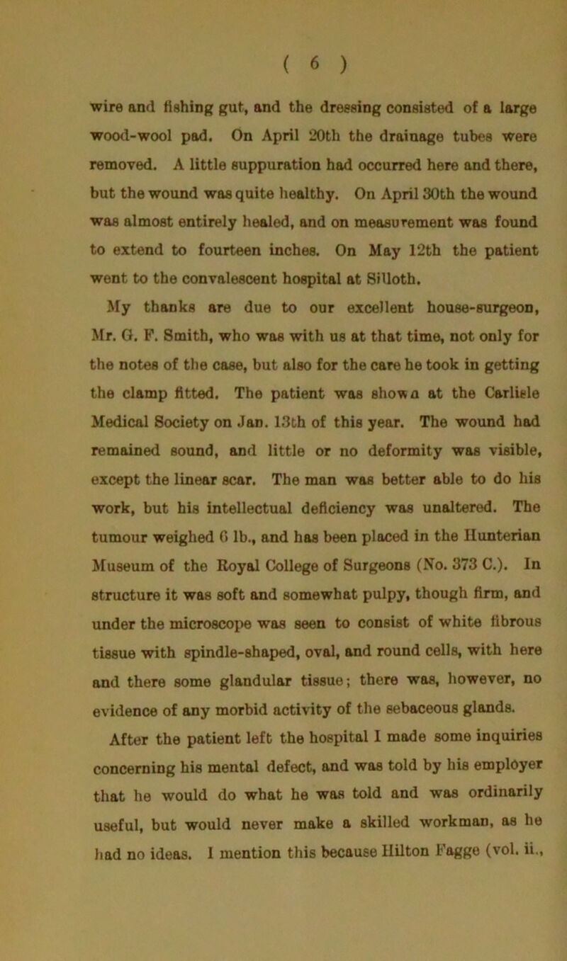 wire and fishing gut, and the dressing consisted of a large wood-wool pad. On April 20th the drainage tubes were removed. A little suppuration had occurred here and there, but the wound was quite healthy. On April 30th the wound was almost entirely healed, and on measurement was found to extend to fourteen inches. On May 12th the patient went to the convalescent hospital at Silloth. My thanks are due to our excellent house-surgeon, Mr. G. F. Smith, who was with us at that time, not only for the notes of the case, but also for the care he took in getting the clamp fitted. The patient was shown at the Carlisle Medical Society on Jan. 13th of this year. The wound had remained sound, and little or no deformity was visible, except the linear scar. The man was better able to do his work, but his intellectual deficiency was unaltered. The tumour weighed 0 lb., and has been placed in the Hunterian Museum of the Royal College of Surgeons (No. 373 C.). In structure it was soft and somewhat pulpy, though firm, and under the microscope was seen to consist of white fibrous tissue with spindle-shaped, oval, and round cells, with here and there some glandular tissue; there was, however, no evidence of any morbid activity of the sebaceous glands. After the patient left the hospital I made some inquiries concerning his mental defect, and was told by his employer that he would do what he was told and was ordinarily useful, but would never make a skilled workman, as he had no ideas. 1 mention this because Hilton lagge (vol. ii.,