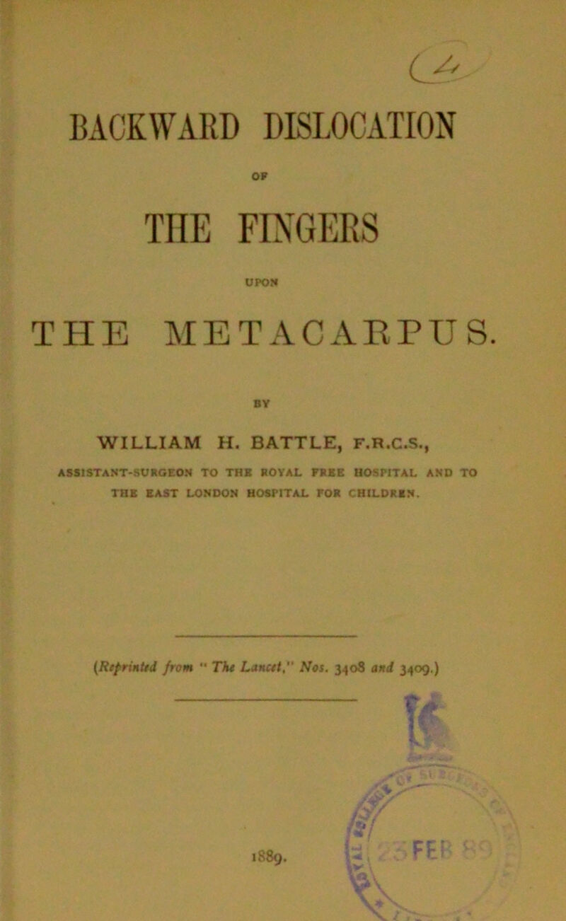 BAOKWARD DISLOCATION OF THE FINGERS UPON THE METACARPUS. BV WILLIAM H. BATTLE, F.R.C.S., ASSISTANT-SURGEON TO THB ROYAL FREE HOSPITAL AND TO THE EAST LONDON HOSPITAL FOR CHILDREN. (Reprinted from  The Lancet, Nos. 3408 and 3409.)