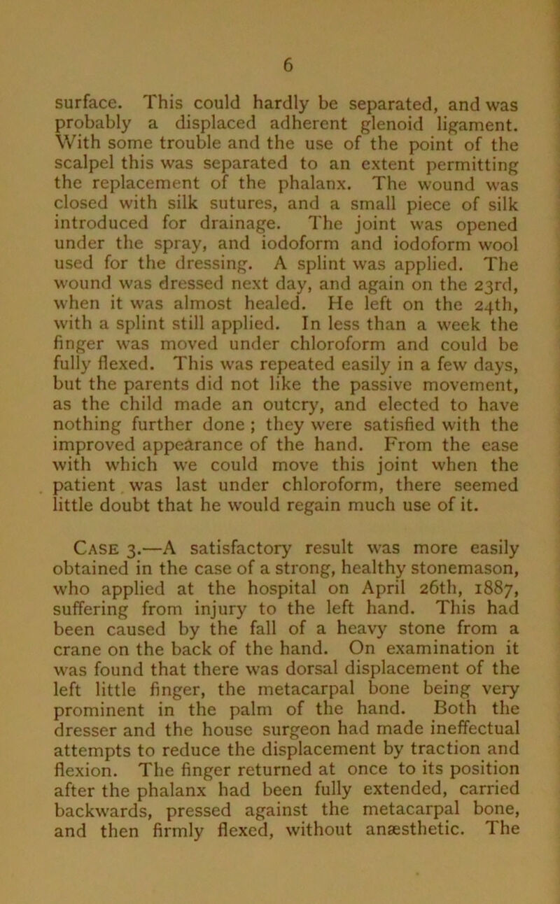 surface. This could hardly be separated, and was probably a displaced adherent glenoid ligament. \Vith some trouble and the use of the point of the scalpel this was separated to an extent permitting the replacement of the phalanx. The wound was closed with silk sutures, and a small piece of silk introduced for drainage. The joint was opened under the spray, and iodoform and iodoform wool used for the dressing. A splint was applied. The wound was dressed next day, and again on the 23rd, when it was almost healed. He left on the 24th, with a splint still applied. In less than a week the finger was moved under chloroform and could be fully flexed. This was repeated easily in a few days, but the parents did not like the passive movement, as the child made an outcry, and elected to have nothing further done ; they were satisfied with the improved appearance of the hand. From the ease with which we could move this joint when the patient was last under chloroform, there seemed little doubt that he would regain much use of it. Case 3.—A satisfactory result was more easily obtained in the case of a strong, healthy stonemason, who applied at the hospital on April 26th, 1887, suffering from injury to the left hand. This had been caused by the fall of a heavy stone from a crane on the back of the hand. On examination it was found that there was dorsal displacement of the left little finger, the metacarpal bone being very prominent in the palm of the hand. Both the dresser and the house surgeon had made ineffectual attempts to reduce the displacement by traction and flexion. The finger returned at once to its position after the phalanx had been fully extended, carried backwards, pressed against the metacarpal bone, and then firmly flexed, without anaesthetic. The