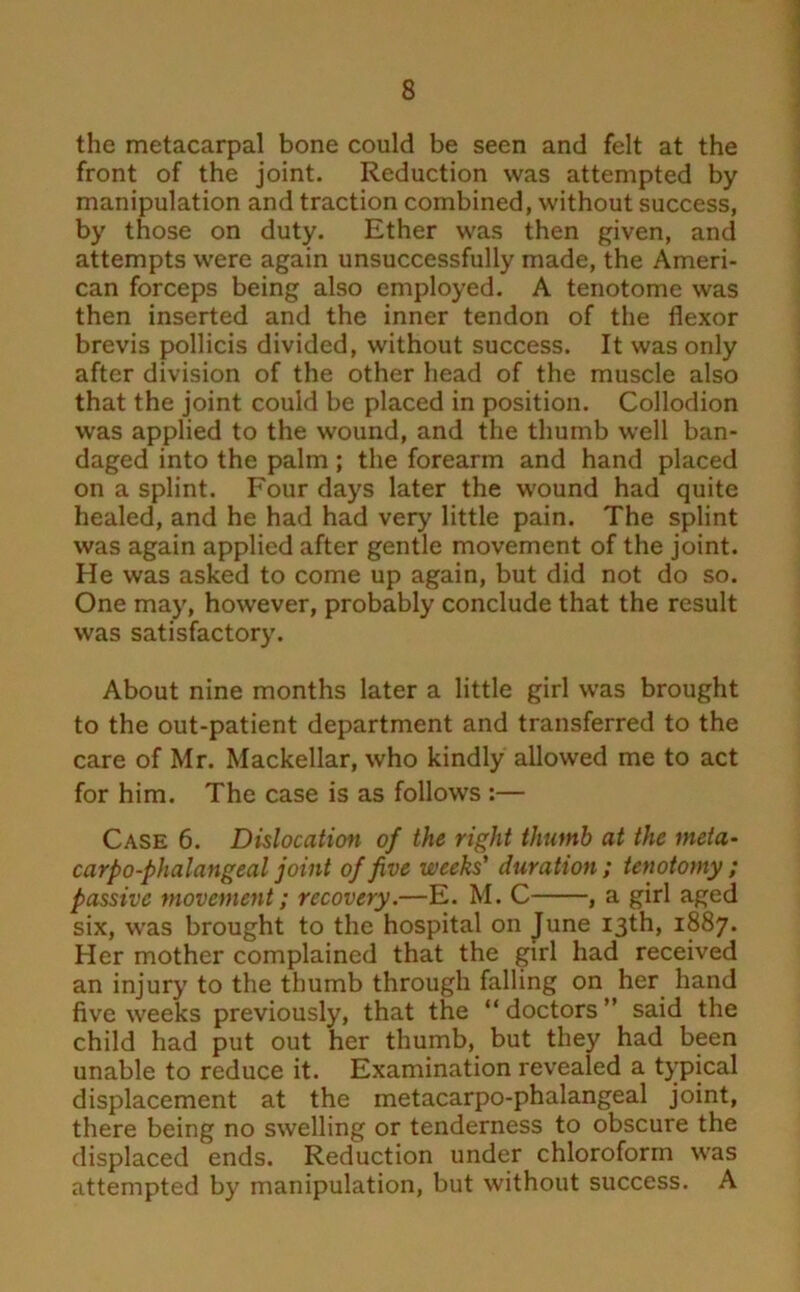 the metacarpal bone could be seen and felt at the front of the joint. Reduction was attempted by manipulation and traction combined, without success, by those on duty. Ether was then given, and attempts were again unsuccessfully made, the Ameri- can forceps being also employed. A tenotome was then inserted and the inner tendon of the flexor brevis pollicis divided, without success. It was only after division of the other head of the muscle also that the joint could be placed in position. Collodion was applied to the wound, and the thumb well ban- daged into the palm; the forearm and hand placed on a splint. Four days later the wound had quite healed, and he had had very little pain. The splint was again applied after gentle movement of the joint. He was asked to come up again, but did not do so. One may, however, probably conclude that the result was satisfactory. About nine months later a little girl was brought to the out-patient department and transferred to the care of Mr. Mackellar, who kindly allowed me to act for him. The case is as follows :— Case 6. Dislocation of the right thumb at the meta- carpo-phalangeal joint of five weeks' duration ; tenotomy ; passive movement; recovery.—E. M. C , a girl aged six, was brought to the hospital on June 13th, 1887. Her mother complained that the girl had received an injury to the thumb through falling on her hand five weeks previously, that the “ doctors ” said the child had put out her thumb, but they had been unable to reduce it. Examination revealed a typical displacement at the metacarpo-phalangeal joint, there being no swelling or tenderness to obscure the displaced ends. Reduction under chloroform was attempted by manipulation, but without success. A