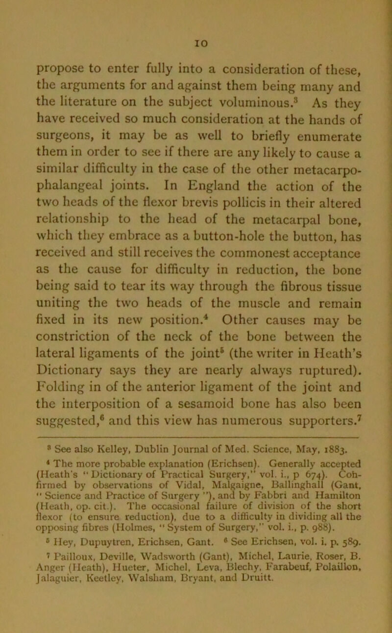 propose to enter fully into a consideration of these, the arguments for and against them being many and the literature on the subject voluminous.3 As they have received so much consideration at the hands of surgeons, it may be as well to briefly enumerate them in order to see if there are any likely to cause a similar difficulty in the case of the other metacarpo- phalangeal joints. In England the action of the two heads of the flexor brevis pollicis in their altered relationship to the head of the metacarpal bone, which they embrace as a button-hole the button, has received and still receives the commonest acceptance as the cause for difficulty in reduction, the bone being said to tear its way through the fibrous tissue uniting the two heads of the muscle and remain fixed in its new position.4 * Other causes may be constriction of the neck of the bone between the lateral ligaments of the joint6 (the writer in Heath’s Dictionary says they are nearly always ruptured). Folding in of the anterior ligament of the joint and the interposition of a sesamoid bone has also been suggested,6 and this view has numerous supporters.7 8 See also Kelley, Dublin Journal of Med. Science, May, 1883. 4 The more probable explanation (Erichsen). Generally accepted (Heath's “Dictionary of Practical Surgery, vol. i., p 674). Coh- firmed by observations of Vidal, Malgaigne, Ballinghall (Gant,  Science and Practice of Surgery ), and by Fabbri and Hamilton (Heath, op. cit.). The occasional failure of division of the short flexor (to ensure reduction), due to a difficulty in dividing all the opposing fibres (Holmes, “ System of Surgery, vol. i., p. 988). 6 Hey, Dupuytren, Erichsen, Gant. 6 See Erichsen, vol. i. p. 589. 7 Pailloux, Deville, Wadsworth (Gant), Michel, Laurie, Roser, B. Anger (Heath), Hueter, Michel, Leva, Blechy, Farabeuf, Polaillon, Jalaguier, Keetley, Walsham, Bryant, and Druitt.