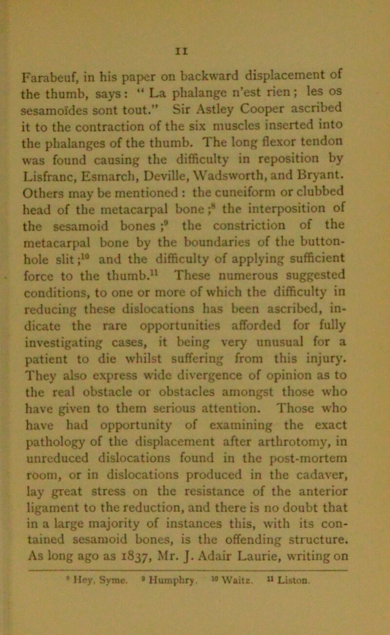 Farabeuf, in his paper on backward displacement of the thumb, says: “ La phalange n’est rien; les os sesamoides sont tout. Sir Astley Cooper ascribed it to the contraction of the six muscles inserted into the phalanges of the thumb. The long flexor tendon was found causing the difficulty in reposition by Lisfranc, Esmarch, Deville, Wadsworth, and Bryant. Others may be mentioned : the cuneiform or clubbed head of the metacarpal bone ;8 the interposition of the sesamoid bones ;9 the constriction of the metacarpal bone by the boundaries of the button- hole slit ;10 and the difficulty of applying sufficient force to the thumb.11 These numerous suggested conditions, to one or more of which the difficulty in reducing these dislocations has been ascribed, in- dicate the rare opportunities afforded for fully investigating cases, it being very unusual for a patient to die whilst suffering from this injury. They also express wide divergence of opinion as to the real obstacle or obstacles amongst those who have given to them serious attention. Those who have had opportunity of examining the exact pathology of the displacement after arthrotomy, in unreduced dislocations found in the post-mortem room, or in dislocations produced in the cadaver, lay great stress on the resistance of the anterior ligament to the reduction, and there is no doubt that in a large majority of instances this, w ith its con- tained sesamoid bones, is the offending structure. As long ago as 1837, Mr* J* Adair Laurie, writing on * Hey, Syme. 8 Humphry. wWaitz. 11 Liston.