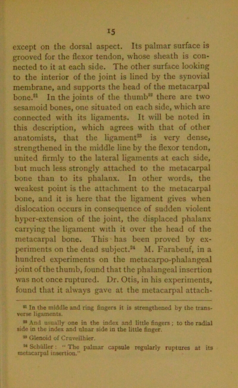 except on the dorsal aspect. Its palmar surface is grooved for the flexor tendon, whose sheath is con- nected to it at each side. The other surface looking to the interior of the joint is lined by the synovial membrane, and supports the head of the metacarpal bone.81 In the joints of the thumb” there are two sesamoid bones, one situated on each side, which are connected with its ligaments. It will be noted in this description, which agrees with that of other anatomists, that the ligament3 is very dense, strengthened in the middle line by the flexor tendon, united firmly to the lateral ligaments at each side, but much less strongly attached to the metacarpal bone than to its phalanx. In other words, the weakest point is the attachment to the metacarpal bone, and it is here that the ligament gives when dislocation occurs in consequence of sudden violent hyper-extension of the joint, the displaced phalanx carrying the ligament with it over the head of the metacarpal bone. This has been proved by ex- periments on the dead subject.24 M. Farabeuf, in a hundred experiments on the metacarpo-phalangeal joint of the thumb, found that the phalangeal insertion was not once ruptured. Dr. Otis, in his experiments, found that it always gave at the metacarpal attach- 11 In the middle and ring fingers it is strengthened by the trans- verse ligaments. ** And usually one in the index and little fingers ; to the radial side in the index and ulnar side in the little finger. * Glenoid of Cruveilhier. M Schuller:  The palmar capsule regularly ruptures at its metacarpal insertion.”
