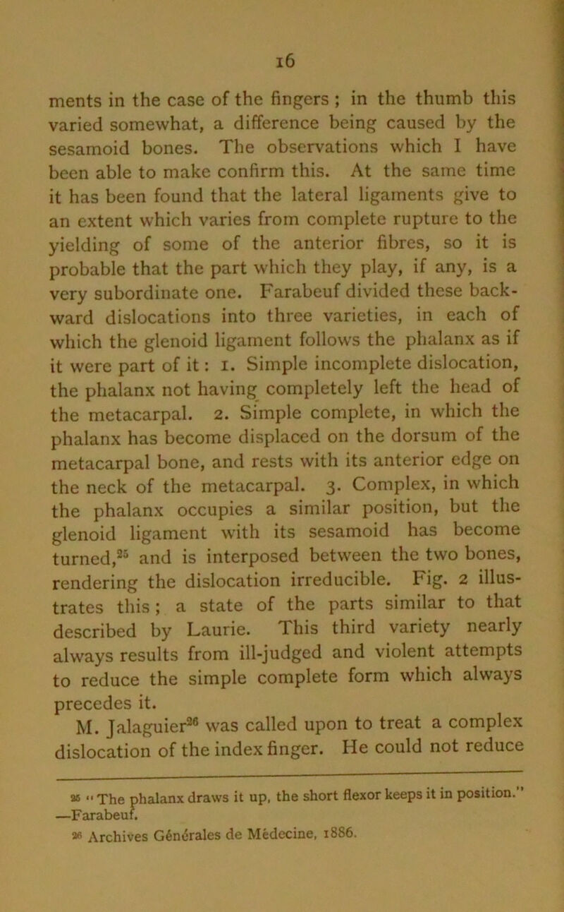 ments in the case of the fingers ; in the thumb this varied somewhat, a difference being caused by the sesamoid bones. The observations which I have been able to make confirm this. At the same time it has been found that the lateral ligaments give to an extent which varies from complete rupture to the yielding of some of the anterior fibres, so it is probable that the part which they play, if any, is a very subordinate one. Farabeuf divided these back- ward dislocations into three varieties, in each of which the glenoid ligament follows the phalanx as if it were part of it: i. Simple incomplete dislocation, the phalanx not having completely left the head of the metacarpal. 2. Simple complete, in which the phalanx has become displaced on the dorsum of the metacarpal bone, and rests with its anterior edge on the neck of the metacarpal. 3. Complex, in which the phalanx occupies a similar position, but the glenoid ligament with its sesamoid has become turned,25 and is interposed between the two bones, rendering the dislocation irreducible. Fig. 2 illus- trates this; a state of the parts similar to that described by Laurie. This third variety nearly always results from ill-judged and violent attempts to reduce the simple complete form which always precedes it. M. Jalaguier26 was called upon to treat a complex dislocation of the index finger. He could not reduce as *' The phalanx draws it up, the short flexor keeps it in position. ’ —Farabeuf. 2« Archives G6n6rales de Medecine, 1886.