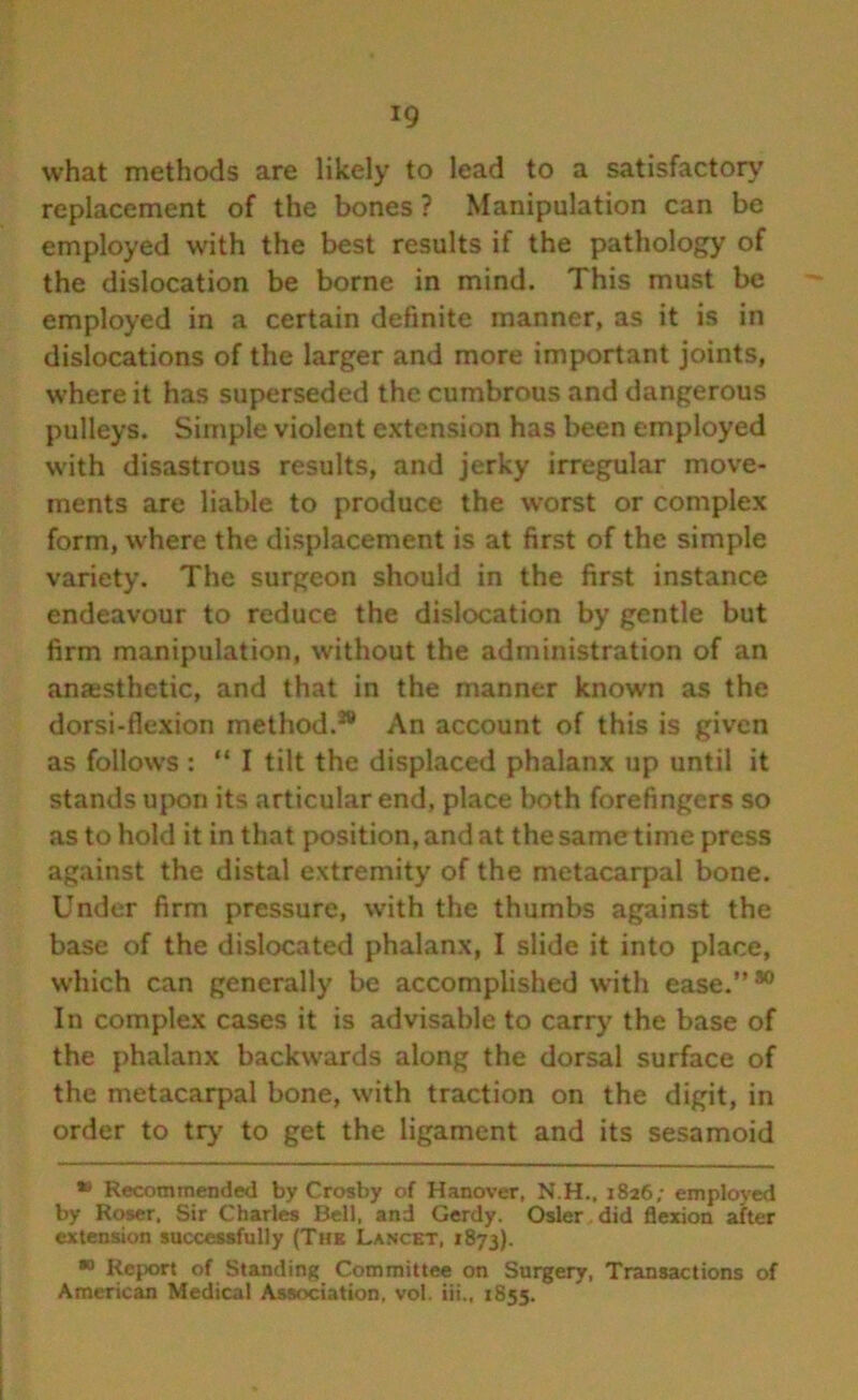 what methods are likely to lead to a satisfactory replacement of the bones ? Manipulation can be employed with the best results if the pathology of the dislocation be borne in mind. This must be employed in a certain definite manner, as it is in dislocations of the larger and more important joints, where it has superseded the cumbrous and dangerous pulleys. Simple violent extension has been employed with disastrous results, and jerky irregular move- ments are liable to produce the worst or complex form, where the displacement is at first of the simple variety. The surgeon should in the first instance endeavour to reduce the dislocation by gentle but firm manipulation, without the administration of an anaesthetic, and that in the manner known as the dorsi-flexion method.28 An account of this is given as follows: “ I tilt the displaced phalanx up until it stands upon its articular end, place both forefingers so as to hold it in that position, and at the same time press against the distal extremity of the metacarpal bone. Under firm pressure, with the thumbs against the base of the dislocated phalanx, I slide it into place, which can generally be accomplished with ease.”*0 In complex cases it is advisable to carry the base of the phalanx backwards along the dorsal surface of the metacarpal bone, with traction on the digit, in order to try’ to get the ligament and its sesamoid » Recommended by Crosby of Hanover, N.H., 1826; employed by Roser, Sir Charles Bell, and Gerdy. Osier did flexion after extension successfully (The Lancet, 1873). *° Report of Standing Committee on Surgery, Transactions of American Medical Association, vol. iii., 1855.