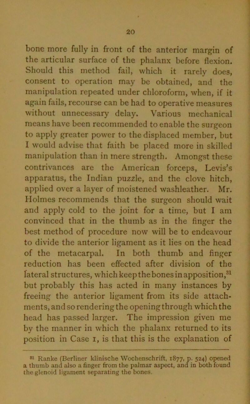 bone more fully in front of the anterior margin of the articular surface of the phalanx before flexion. Should this method fail, which it rarely does, consent to operation may be obtained, and the manipulation repeated under chloroform, when, if it again fails, recourse can be had to operative measures without unnecessary delay. Various mechanical means have been recommended to enable the surgeon to apply greater power to the displaced member, but I would advise that faith be placed more in skilled manipulation than in mere strength. Amongst these contrivances are the American forceps, Levis’s apparatus, the Indian puzzle, and the clove hitch, applied over a layer of moistened washleather. Mr. Holmes recommends that the surgeon should wait and apply cold to the joint for a time, but I am convinced that in the thumb as in the finger the best method of procedure now will be to endeavour to divide the anterior ligament as it lies on the head of the metacarpal. In both thumb and finger reduction has been effected after division of the lateral structures, which keep the bones in apposition,31 but probably this has acted in many instances by freeing the anterior ligament from its side attach- ments, and so rendering the opening through which the head has passed larger. The impression given me by the manner in which the phalanx returned to its position in Case i, is that this is the explanation of 81 Ranke (Berliner klinische Wochenschrift, 1877, p. 524) opened a thumb and also a finger from the palmar aspect, and in both found the glenoid ligament separating the bones.