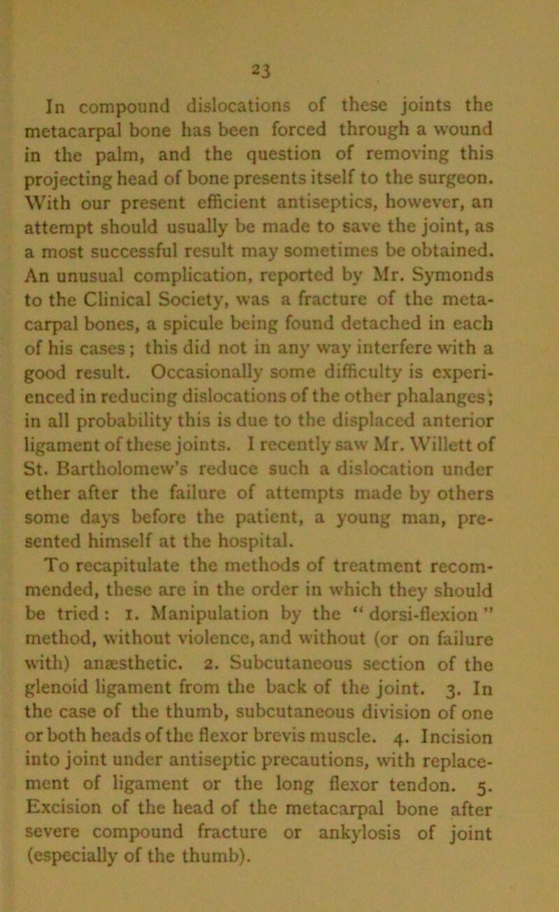In compound dislocations of these joints the metacarpal bone has been forced through a wound in the palm, and the question of removing this projecting head of bone presents itself to the surgeon. With our present efficient antiseptics, however, an attempt should usually be made to save the joint, as a most successful result may sometimes be obtained. An unusual complication, reported by Mr. Symonds to the Clinical Society, was a fracture of the meta- carpal bones, a spicule being found detached in each of his cases; this did not in any way interfere writh a good result. Occasionally some difficulty is experi- enced in reducing dislocations of the other phalanges; in all probability this is due to the displaced anterior ligament of these joints. I recently saw Mr. Willett of St. Bartholomew’s reduce such a dislocation under ether after the failure of attempts made by others some days before the patient, a young man, pre- sented himself at the hospital. To recapitulate the methods of treatment recom- mended, these are in the order in which they should be tried: i. Manipulation by the “ dorsi-flexion ” method, without violence, and without (or on failure with) anaesthetic. 2. Subcutaneous section of the glenoid ligament from the back of the joint. 3. In the case of the thumb, subcutaneous division of one or both heads of the flexor brevis muscle. 4. Incision into joint under antiseptic precautions, with replace- ment of ligament or the long flexor tendon. 5. Excision of the head of the metacarpal bone after severe compound fracture or ankylosis of joint (especially of the thumb).