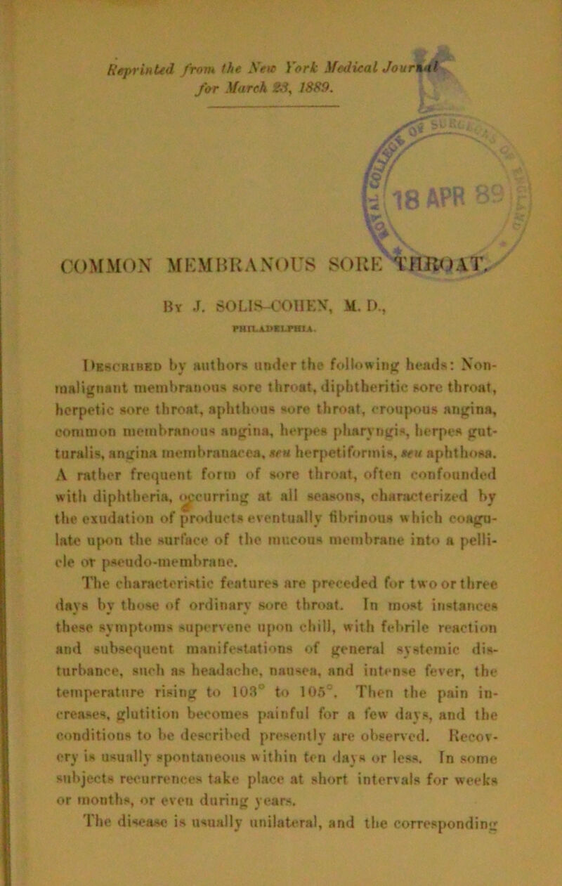 Reprinted from the New York }fedieal JourtMl for March 23, 1839. COMMON MKMHKANorS SORE TflKOAT,, By J. SOLIS-COHEN, M. D., rHrLJUXLraiA. l>KrtCBiMKD by Huthors undorthe foilowinjf heads: Non- malignaiit meinbriu>o»is w>re throat, diphtheritic sore throat, herpetic sore throat, aphthous sore throat, croupous angina, common membranous angina, her{M»s pharvngis, herpes got- turalis, angina membranacea, sen herpetiformis, ten aphthosa. A rather frequent fortn of sore throat, often confounded with diphtheria, t^'curring at all seasons, characterized by the exudation of products eventually fibrinous which coagu- late u{Ktn the surface of the mucous membrane into a pelli- cle or pseudo-membrane. The characteristic features are preceded for two or three days by those of ordinary sore throat. In most instances these symptoms supervene upon chill, with febrile reaction and subsequent manifestations of general systemic dis- turbance, such as headache, nausea, and intense fever, the temperature rising to 103“ to 105“. Then the pain in- creases, glutition becomes painful for a few days, and the conditions to be described presently are observed. Recov- ery is usually spontaneous within ten days or less. In some subjects recurrences take place at short intervals for weeks or months, or even during years. The disease is usually unilatt^al, and the corresponding