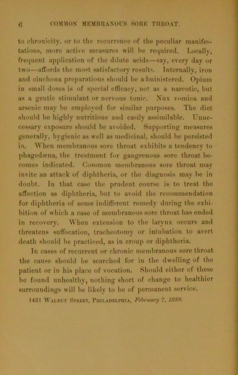 to chronicity, or to tlie reciirreiifu of tlio peculiar nianife<i- tations, more active measures will l>e required. Locally, frequent application of the dilute acids—say, every day or two—affords the mo-t satisfactory results. Internally, iron and cinchona preparations should he administered. Opium in small doses is of special etficacy, not jis a narcotic, but as a gentle stimulant or nervous tonic. Xux vnmica and arsenic may be employed for similar |mrposes. The diet should he highly nutritious and ea‘'ily assimilable. Unne- cessary exposure should he avoided. Supporting measures generally, hygienic as well as medicinal, should he persisted in. When membranous sore throat exhibits a tendency to phagediena, the treatment for gangrenous sore throat be- comes indicated. (Jominon membranous sore throat may invite an attack of diphtheria, or the diagnosis may he in doubt. In that case the prudent course is to treat the affection as diphtheria, hut to avoid the recommendation for diphtheria of .some indifferent remedy during the exhi- bition of which a case of membranous sore throat has ended in recovery. When extension to the larynx occurs and threatens suffocation, tracheotomv or intubation to avert death should be practiced, as in croup or diphtheria. In cases of recurrent or chronic membranous sore throat the cause should be searched for in the dwelling of the patient or in his place of vocation. Should either of these be found unhealthy, nothing short of change to healthier surroundings will be likely to be of permanent service.