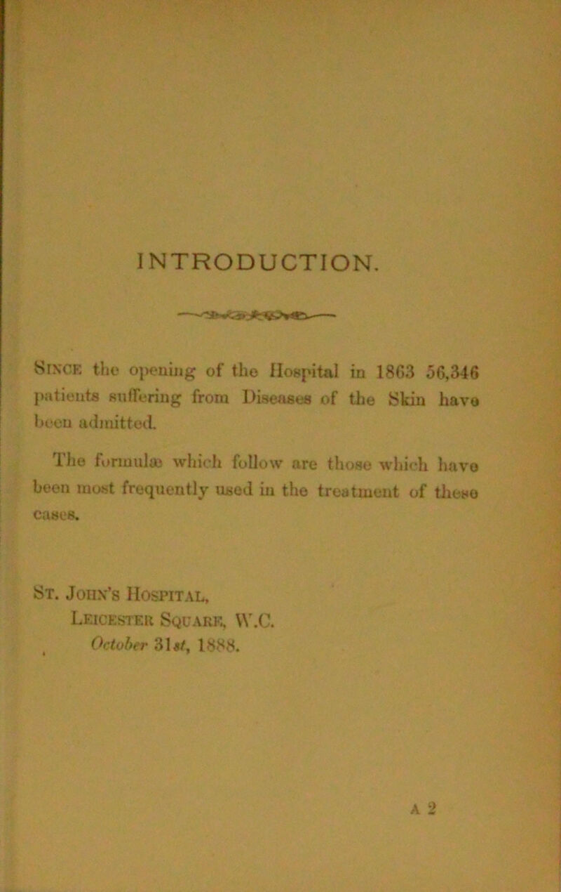 INTRODUCTION. Since the opening of the Hospital in 1863 56,346 jiatients Kulfering from Diseases of the Skin have l>eou admittoil. The formula} which follow are those wliich have been most frequently used in the treatment of tlmse cases. St. John’s Hospital, Leicester Square, W.C. October 31a/, 1888.