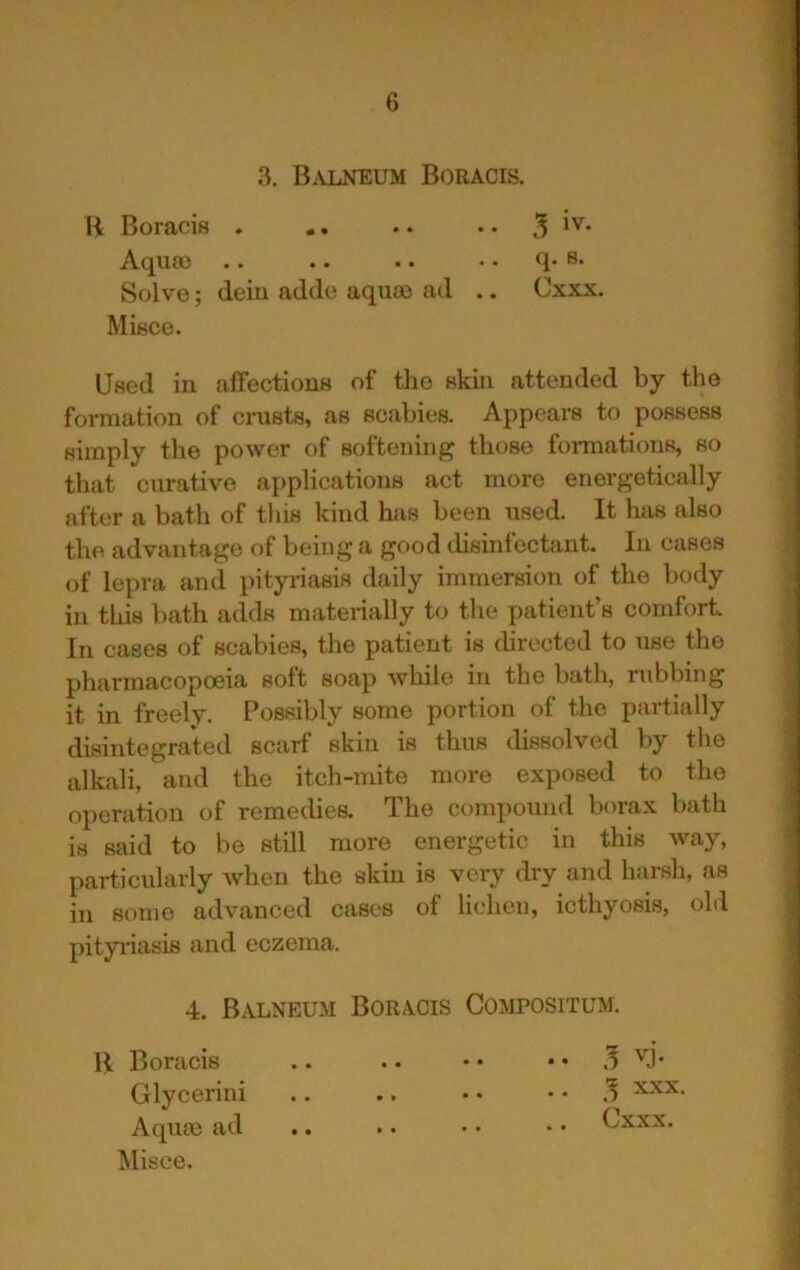 3, BjVLNEUM Boracis. H Boracis . Aquaj .. Solve; deiu addo aqua) ad .. Cxxx. Misce. Used in affections of tlie skin attended by the formation of crusts, as scabies. Appears to possess simply the power of softening those formations, so that curative applications act more energetically after a bath of this kind has been used. It has also the advantage of being a good disinfectant. In cases of lepra and pityriasis daily immersion of the body in tliis bath adds materially to the patient’s comfort In cases of scabies, the patient is directed to use the pharmacopoeia soft soap while in the bath, rubbing it in freely. Possibly some portion of the partially disintegrated scarf skin is thus dissolved by the alkali, and the itch-mite more exposed to the operation of remedies. The compound borax bath is said to be still more energetic in this way, particularly when the skin is very dry and harsh, as in some advanced cases of lichen, icthyosis, ohl pityriasis and eczema. 4. Balneum Boracis Compositum. B Boracis Glycerini Aqua) ad Misce. . . 3 XXX. Cxxx.