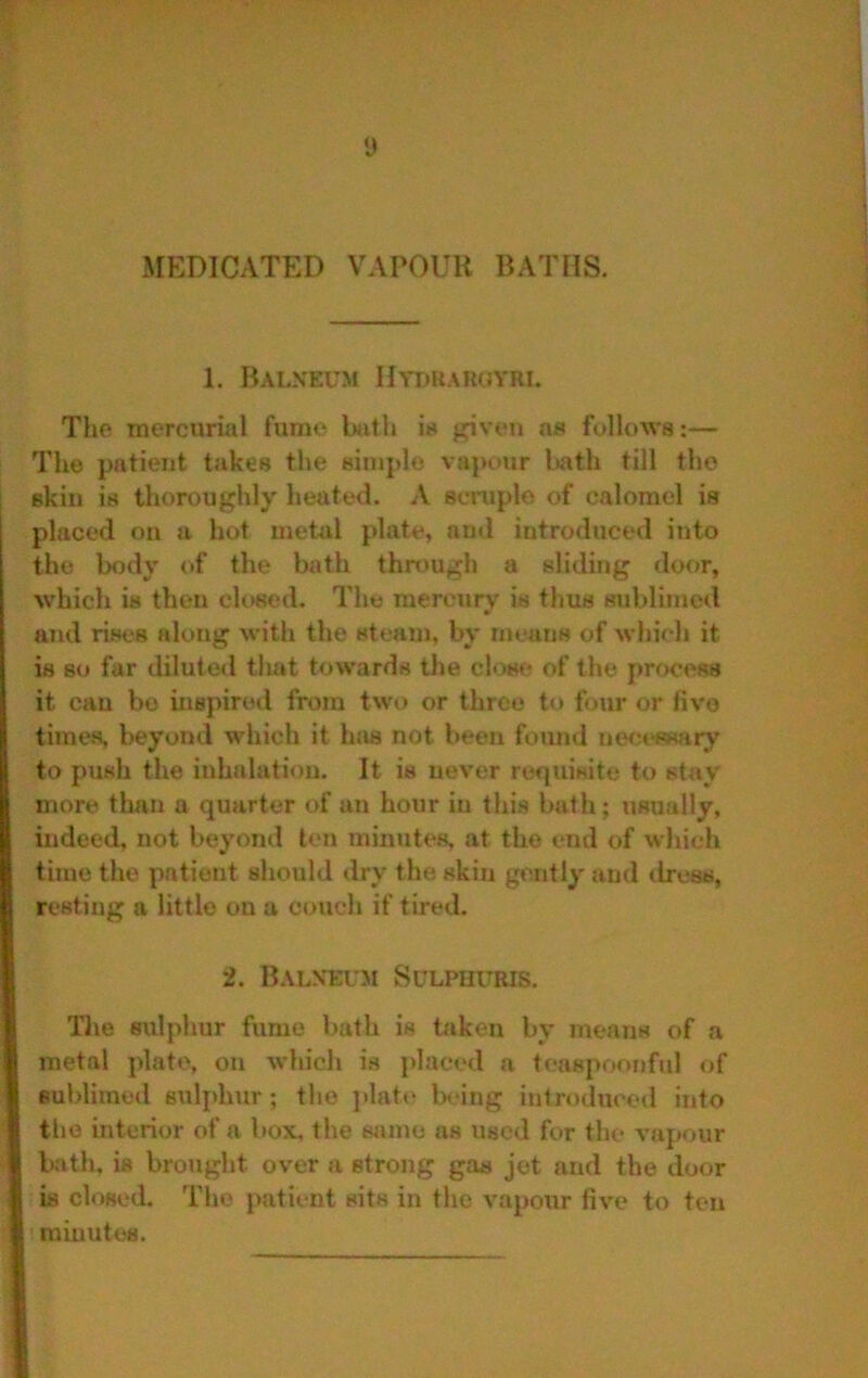 MEDICATED VAPOUR BATHS. 1. Baln'eum Htdkargyri. The tnercurial furm* btith is given as follows:— The patient takes the simple vap*.»ur l»ath till the skin is thoroughly heated. A scniple of calomel is placed on a hot metal plate, and introduced into the body of the bath thn>ugh a sliding door, which is then cK>sed. The mercury is thus sublimed and rises along with the steaui, by means of which it is so far diluted that towards the clow; of the process it can bo inspired from two or three to four or five times, beyond which it has not been found nwa'ssary to push the inhalation. It is never rcipiisite to stay more than a quarter of an hour in this bath; iisually, indeed, not beyond ten minutes, at the end of which time the patient should dry the skin gently and dress, resting a little on a couch if tired. 2. B.tLXEL'M SULPHITRIS. Tlie sulphur fume bath is taken by means of a metal plate, on which is placed a teaspoonful of sublimed sulphtir ; the ]»latt* being introduced into the interior of a box, the same as used for the vapour bath, is brought over a strong gas jet and the door is closed. The patient sits in the vapour five to ten i minutes.
