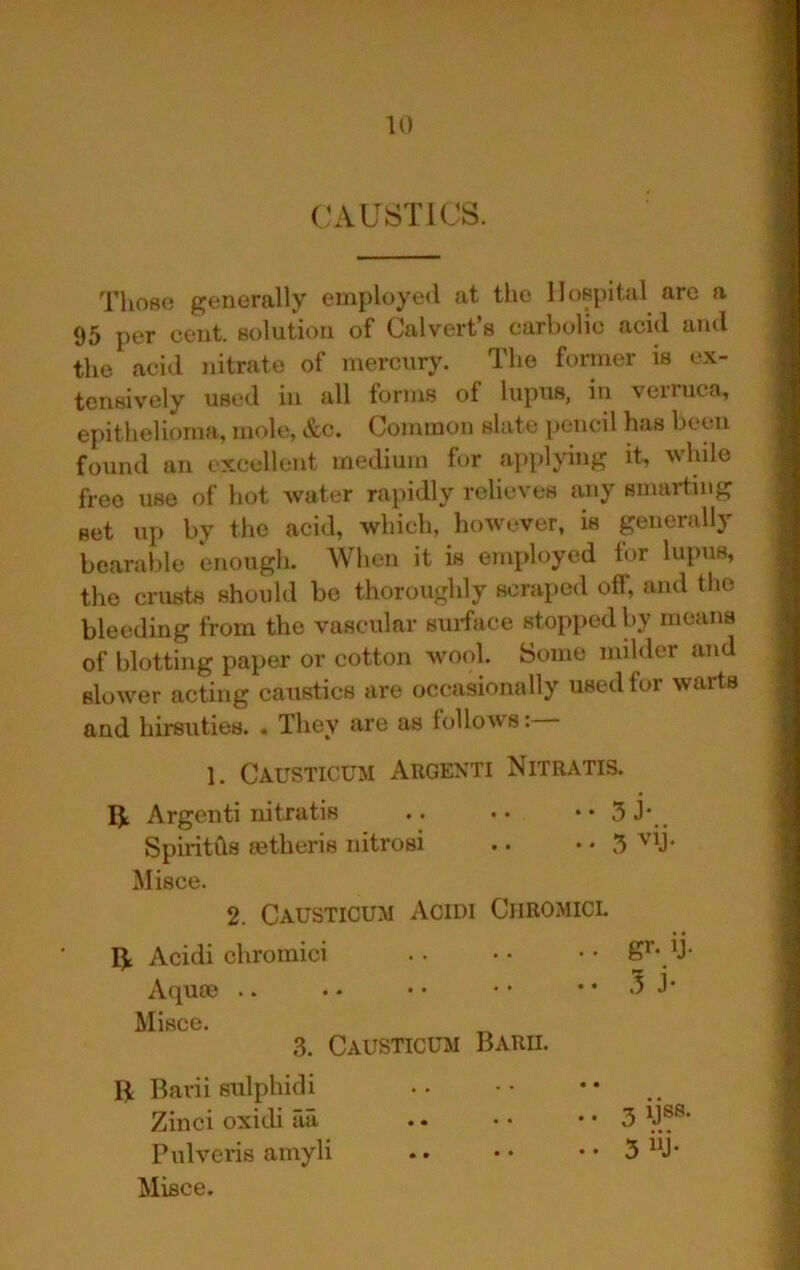 CAUSTICS. Those generally employe<l at the Hospital are a 95 per cent, solution of Oalvert s curholic acid and the acid nitrate of mercury. The foi-mer is ex- tensively used in all forms of lupus, in verruca, epithelioma, mole, &c. Common slate pencil has betui found an excellent medium for apphung it, while free use of hot water rapidly relieves any smarting set up by the acid, which, however, is generally bearable enough. When it is employed for lupus, the crusts should be thoroughly scraped off, and the bleeding from the vascular surface stopped by means of blotting paper or cotton wool. Some milder and slower acting caustics are occasionally used for warts and hirsuties. . They are as lollows: 1. Causticum Argenti Nitratis. 5^ Argenti nitratis .. •• •• 5 J’_ SpiritCls ffitheris nitrosi .. • • 5 Misce. 2. Causticum Acidi Ciiromicl ^ Acidi chromici S’- y- Aqum .. . • • • • ‘ • • 5 J* \TlKlOfA 3. Causticum Baril R Bavii sulphidi Zinci oxidi ua . - • • • • 3 'J®®* Pulveris amyli .. •• .. 5 “J- Misce.