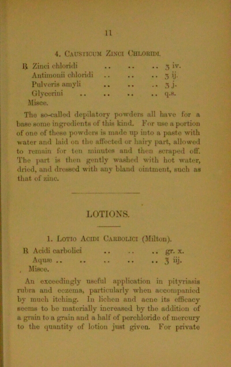 4. CAUsricuM Zixoi Chloridl 1^ Zinci chloridi Antiraouii chloridi Pulveris amyli Glycerini Migce. .. 3 iv. • • 5 jj- -• 5J'- The so-called depilatory powders all laave for a base some ingredients of this kind. For use a portion of one of these powders is made up into a jjaste \vith water and laid on the affected or hairy part, allowed to remain for ten minutes and then scraped off. The part is then gently washed with hot w'at(‘r, dried, and dressed with any bland ointment, such as that of zinc. LOTIONS. 1. Lotto Acidi Caubouci (Milton). II Acidi carbolici .. .. .. gr. x. Acpiaj .. .. .. .. .. 3 iij. , Misce. An exceedingly useful application in [vityriasis rulu'a and eczema, pai'ticularly when accompanied by much itching. In lichen and acne its efficacy seems to be materially increiised by the addition of a grain to a grain and a half of perchloride of mercury to the quantity of lotion just given. For private