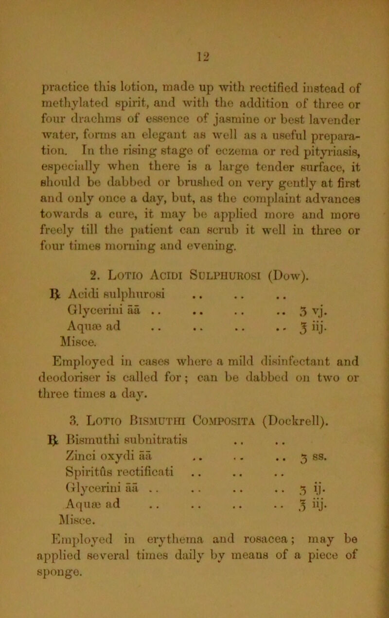 practice tliis lotion, made up with rectified instead of methylated spirit, and with the addition of three or four drachms of essence of jasmine or best lavender Avater, forms an elegant as well as a useful prepara- tion. In the rising stage of eczema or red pityriasis, especially when there is a large tender surface, it should be dabbed or bnished on very gently at first and only once a day, but, as the complaint advances towards a cure, it may be applied more and more freely till the patient can scrub it well in three or four times morning and evening. 2. Lotio Acidi Sulpuurosi (Dow). Aci(b sulphurosi Glycerini aa .. .. .. .. 5 vj- Aqii£e ad .. .. .. • - 3 “J- l^Iisee. Employed in cases wliere a mild disinfectant and deodoriser is called for; can be dabbed on two or three times a day. 3. Lotto Bismuthi Composita (Dockrell). 1^ Bisrauthi subnitratis Zinci oxydi aa Spiritfis rectificati (Tlycerini aa .. Aquee ad Misee. Employed in erythema and rosacea; may be applied several times daily by means of a piece of sponge. 5 ss. 5 ii- »j-