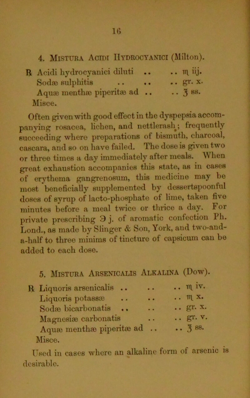 IG 4. Mistura Actdi IIydrocyamci (Milton). R Acidi hydrocyanici cliluti .. .. iij. Sod® sulphitis .. .. .. gr. x. Aqu® month® piperit® ad .. • • 3 Misce. Often given with good effect in the dyspepsia accom- pan'vdng rosacea, lichen, and nettlerash^; frequently succeeding wliero preparations of bismuth, charcoal, cascara, and so on have failed. The dose is given two or three times a day immediately after meals. When great exhaustion accompanies this state, as in cases of erythema gangrenosum, this medicine may be most beneficially supplemented by dessertspoonful doses of syrup of lacto-phosphate of lime, taken five minutes before a meal twice or thrice a day. For private prescribing 9 j. of aromatic confection Ph. Lond., as made by Slinger & Son, York, and two-and- a-half to three minims of tincture of capsicum can be added to each dose. 5. Mistura Arsenicalis Alkalina (Dow). R Liquoris arsenicalis .. .. in IV. Liquoris potass® . . -|T\ X. Sod® bicarbonatis .. .. gr. X. Magnesi® carbonatis .. gr. V. Aqu® menth® piperit® ad .. . . 3 68. Misce. Used in cases where an alkaline form of arsenic is desirable.