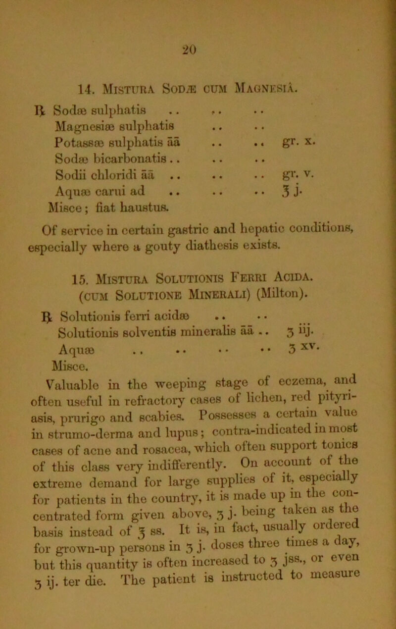 14. Misttira Sodje cum Magnksia. Sodoe sulpliatifl .. ,. Magnesise Biilphatis Potassco BulphatiB aa .. .. gr. x. Sodaj bicarbonatis.. Sodii chloridi aa, .. .. • • gi’- v. Aquas carui ad .. .. .. 3 J* Mifice; fiat haustus. Of service in certain gastric and hepatic conditions, especially where a gouty diathesis exists. 15. Mistura Solutionis Ferri Acida. (CUM SOLUTIONE MlNERALl) (Milton). Solutionis fern aci das Solutionis solventis mineralis aa .. 3 iij. Aquae .. . • • • • • 5 Misce. V^aluable in the weeping stage of eczema, and often useful in refi’actoiy cases of lichen, red pityri- asis, pnirigo and scabies. Possesses a certain value in stnimo-derraa and lupus; contra-indicated in most cases of acne and rosacea, which often support tomes of this class very indifferently. On account of the extreme demand for large supplies of it, espeCia y for patients in the country, it is made up m t e con centrated form given above, 3 j. being taken as the basis instead of 3 ss. It is, in fact, usually ordered for grown-up pei^ons in 3 j- ‘-^oses three times a day, but this quantity is often increased to 3 jss., or even 3 ij. ter die. The patient is instructed to measure