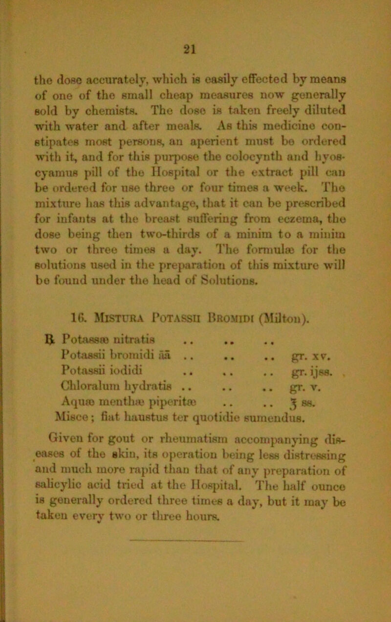 the dose accurately, which is easily effected by means of one of the small cheap measures now generally sold by chemists. The dose is taken freely diluted with water and after meals. As this medicine con- stipates most persons, an aperient must bo ordered w’ith it, and for this purpose the colocynth and hyos- cyamus pill of the Hospital or the extract pill can be ordered for use three or four times a week. The mixture has this advantage, that it can be prescribed for infants at the breast suffering from eczema, the dose being then two-thirds of a minim to a minim two or three times a day. I’ho formulee for the solutions use<l in the preparation of this mixture will bo found under the head of Solutions. 16. Mistura Potassii Hromidi (Milton). Potassro uitratis Potassii bromidi iia .. .. .. gr. xv. Potassii iodidi gr. i jss. Chloraluiu hydratis .. .. .. gr. v. Acjuro mentlue piperitai .. .. ss. Misce; fiat haustus ter quotidie sumendus. Given for gout or rheumatism accompanying dis- eases of the skin, its operation being less distressing and much more rapid tlian that of any j)reparation of salicylic acid tried at the Hosjntal. The half ounce is generally ordered three times a day, but it may be taken everv* two or three hours.