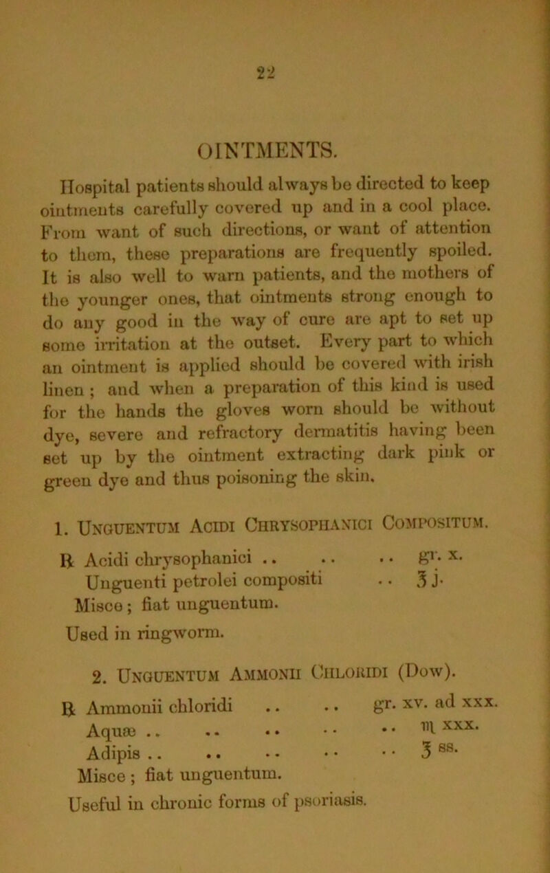 OINTMENTS. Hospital patients should always bo directed to keep ointmeuts carefully covered up and in a cool place. From want of such directions, or want of attention to them, these preparations are frequently spoiled. It is also well to warn patients, and the mothers of the younger ones, that ouitraents strong enough to do any good in the way of cure are apt to set up some iiritatiou at the outset. Lverj’ part to which an ointment is applied should bo covered with irish linen ; and when a preparation of this kind is used for the hands the gloves worn should be without dye, severe and refractory dennatitis having been set up by the ointment extracting dark pink or green dye and thus poisoning the skin. 1. Unguentum Acidi Chrysophaxici Compositum. B Acidi chrysophanici g’; x. Unguenti petrolei compositi .. 3 J- Misco; fiat unguentum. Used in ringworm. 2. Unguentum Ammonii Ciiloridi (Dow). B Ammonii chloridi .. .. gr* xv. ad xxx. Aqum .. .. • • • • .. Ill Nxx. Adipis .. .. • • • • • • 3 Misce; fiat unguentum. Useful in chronic forms of psoriasis.