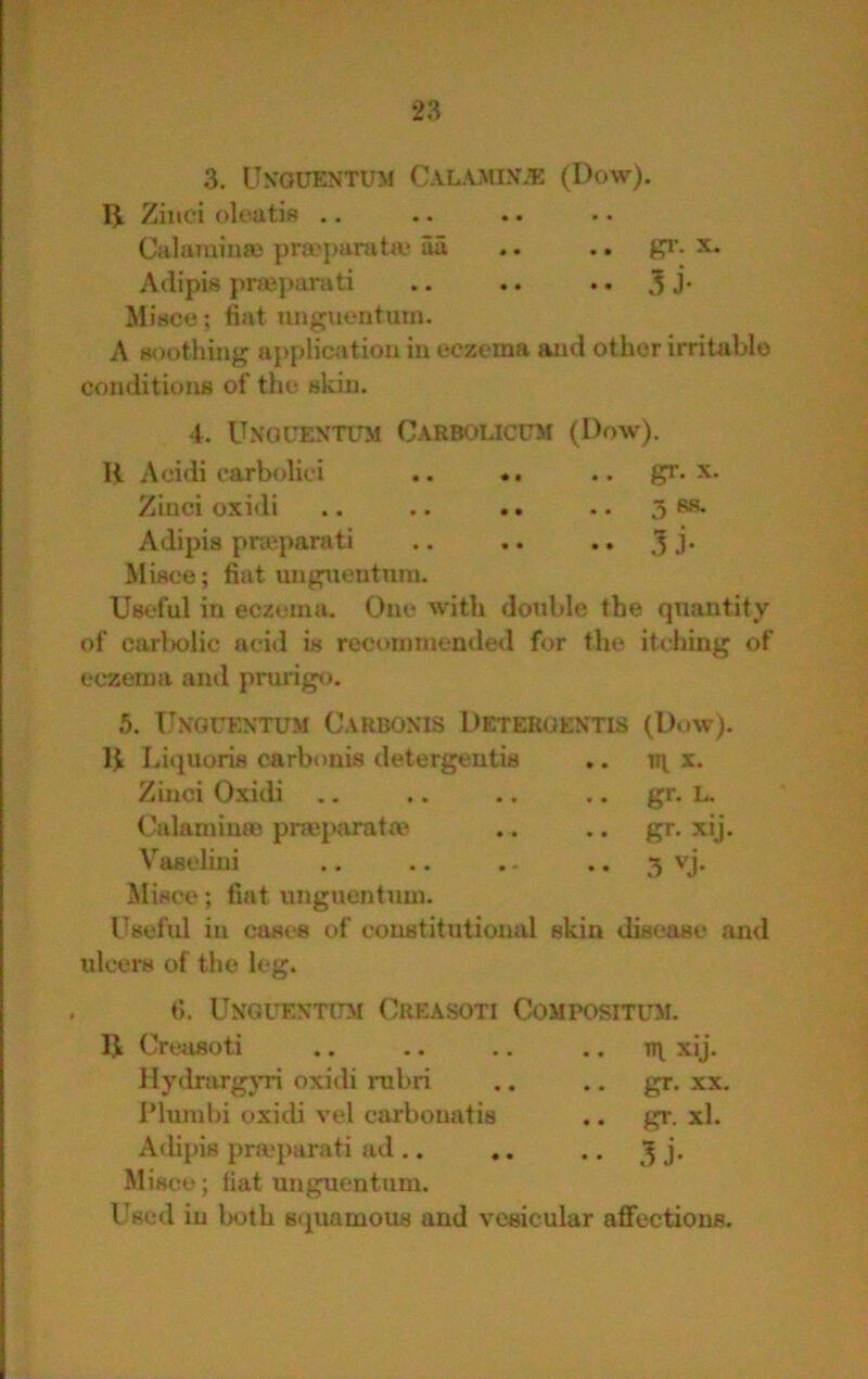 3. Un'guentum Calamin.’e (Dow). Ziuci oleatis .. Culamina) prseparata' aa .. .. pi’, x. Atiipis prajparati .. .. .. 3 J* Misce; fiat luigtionturn. A Boothing application in eczema and other irritable coiulitiouB of the skin. 4. Unouentitm Carbolicum (Dr>w). H Acidi carbolici .. *. .. pr* x. Zinci oxidi .. .. .. .. 3 ss- Adipis praipaniti .. .. .. j. Miace; fiat ungueutum. Useful in eczema. One with double the quantity of carbolic aci»l is rocoiumended for the iUthing of eczema and prurigo. 5. IJNOrEXTUM CaRBOXIS DETEROEX'nS (Dow). H Liquoris c^arbonis detergentis .. x. Zinci Oxidi .. .. .. .. gr. L, Calaminai prajparata? . . .. gr. xij. Vaselini .. .. . • .. 3 vj. Misce; fiat unguentuui. Useful in cases of constitutional skin disease and ulcers of the leg. 0. UXGUEXTGM CrEASOTI COMPOSITUil. U Creusoti .. .. .. .. xij. llydrargjTn oxidi rubri .. .. gr. xx. I’lumbi oxidi vel carbonatis .. gr. xl. Adipis pricparati ad .. .. .. ^ j. Misce; iiat unguentuni. Used in both squamous and vesicular aflFections.