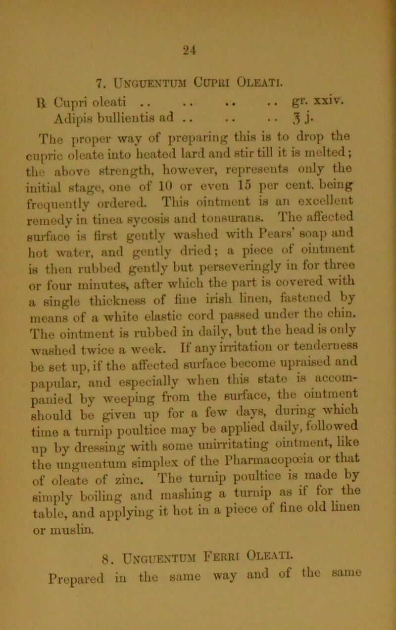 7. Unguentum Cupri Oleati. H Cupri oleati .. .. .. .. gr. xxiv. Aclipis bullientis ad .. .. .. 3 J- The ])roper way of preparing this is to drop the cupnc olcato into lieated lard and stir till it is molted \ the above strength, however, represents only the initial stage, one of 10 or even 15 per cent, being frequently ordered. This ointment is an excellent remedy in tinea sycosis and tonsurans. The affected surface is ffrst gently washed with Pears soaj) and hot water, and gently dried; a piece ot ointment is then rubbed gently but perseveringly in for three or four minutes, after which the part is covered with a single thickness of fine irish linen, fastened by means of a white elastic cord passed under the cl)in. The ointment is rubbed in daily, but the head is only washed twice a week. If any initation or tenderness be set up, if the affected surface become upraised and papular, and especially when this state is accom- panied by weeping from the surface, the ointment should be given up for a few days, during which time a turnip poultice may be applied daily, followed up by dressing with some uniiTitating ointment, like tlxe unguentum simplex of the Phamxacopoeia ox that of oleate of ziixc. The turnip poultice is made by simply boiling and mashing a turnip as if for the table, and applying it hot in a piece of fine old Imen or muslin. 8. Unguentum Ferri Oleati. Prepared in the same way and of the same