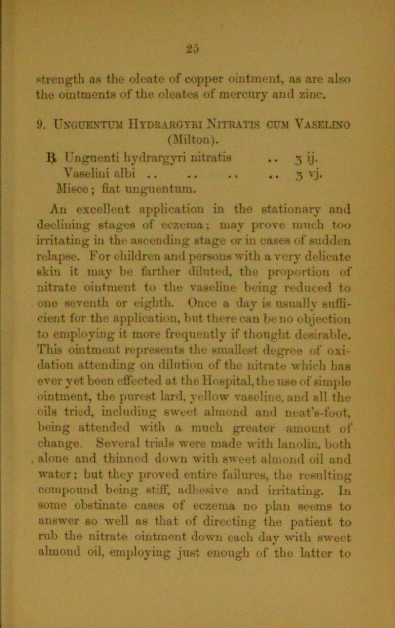 strength as tlie olcato of copper ointment, as are also the ointments of the oleates of mercury and zinc. 1). UXGUEXTUil IItdrargyri Nitratis cum Vaselixo (Milton), IJi Ungnenti hydrargyri nitratis .. 5 ij. Vaselini albi .. .. .. • • 5 JUisco; fiat unguentum. An excellent application in the stationary and declining stages of eczema; may prove iimch too irritating in the ascending stage or in cases of sudden relapse. For children and j>ersons with a very delicate skin it may be farther diluted, the proportion of nitrate ointment to the vaseline being reduce<l to one seventh or eighth. Once a daxy is ustmlly snfii- cient for the application, but there can b«*no objection to employing it more frequently if thought desirable. This ointment represents the smallest degree of oxi- dation attending on dilution of the nitmte which has over yet been efiected at the Hospital, the use of simple ointment, the purest lard, yellow vaseline, ami all the oils tried, including sweet almond an<l neat’s-foot. being attended with a much greater amount of change. Several trials were made with lanolin, both . alone and thinned down with sweet almond oil and water; but they pn)ved entire failures, the resulting compound being stift* adhesive and irritating. In some obstinate cases of eczema no plan seems to answer so -well as that of directing the patient to mb the nitrate ointment down each day xvith sweet almond oil, employing just enough of the latter to