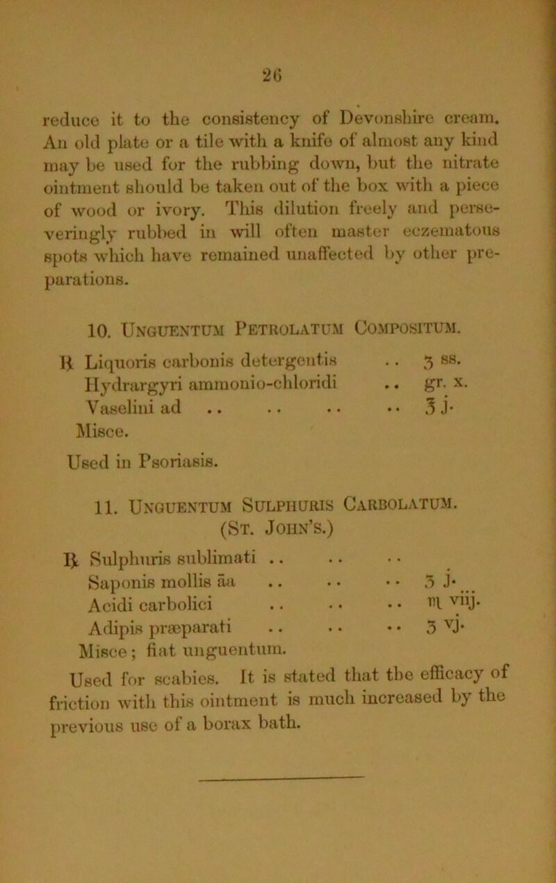 reduce it to the consistency of Devonsliire cream. An old plate or a tile with a knife of almost any kind may be used for the rubbing down, but the nitrate ointment should be taken out of the box with a piece of wood or ivory. This dilution freely and pei'se- veriugly rubbed in \vill often master eczematous spots which have remained unaffected by other pre- parations. 10. Unguentum Petrolatum Compositum. If Liquoris carbonis detergontis 5 88. I lydrargyri aramonio-chloridi .. gr. X. Vaselini ad .. 3i- Misce. Used in Psoriasis. 11. Unguentum Sulpiiukis Carbolatum. (St. Joun’s.) Sulphuris sublimati .. • • Saponis mollis iui . • .5 j‘ Acidi carbolici .. Vi viij. Adipis prseparati • • 3 vj- Misce; fiat unguentum. Used for scabies. It is stated that the efficacy of friction with this ointment is much increased by the previous use of a borax bath.
