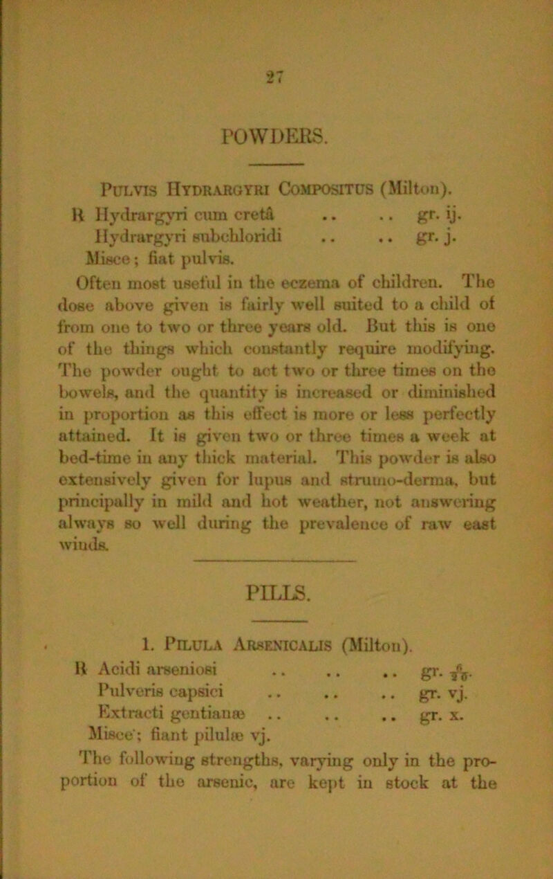 VOWDERS. PULVIS Hydraroyri Compositus (Milton). H llytlrurf^Ti ciim cretti llydrargyri Bnbcbloridi Misco ; fiat pul vis. Often most useful in the eczema of cliildren. The dose above given is fairly well suited to a child of from one to two or three years old. But tliis is ono of the things which constantly require modif^’ing. The powder ought to act two or three times on tho l)owels, ainl the quantity is increased or diminished in proportion as this effect is more or less perfectly attained. It is given two or three times u week at bed-time in tuiy thick material. This powder is idso extensively given for lupus and stnimo-derma. but principally in miltl and hot weather, not answering always so well during the prevalence of raw east winds. Tlio following strengths, varying only in the pro- portion of tho arsenic, are kejit in stock at the PILLS. 1. PlLULA Arsenicalis (Milton). B Acidi arseniosi Pulveris capsici Kxtracti gentiana3 Mist;e; fiant pilulte vj. .. gr. X. • • gr. • • gr. vj.