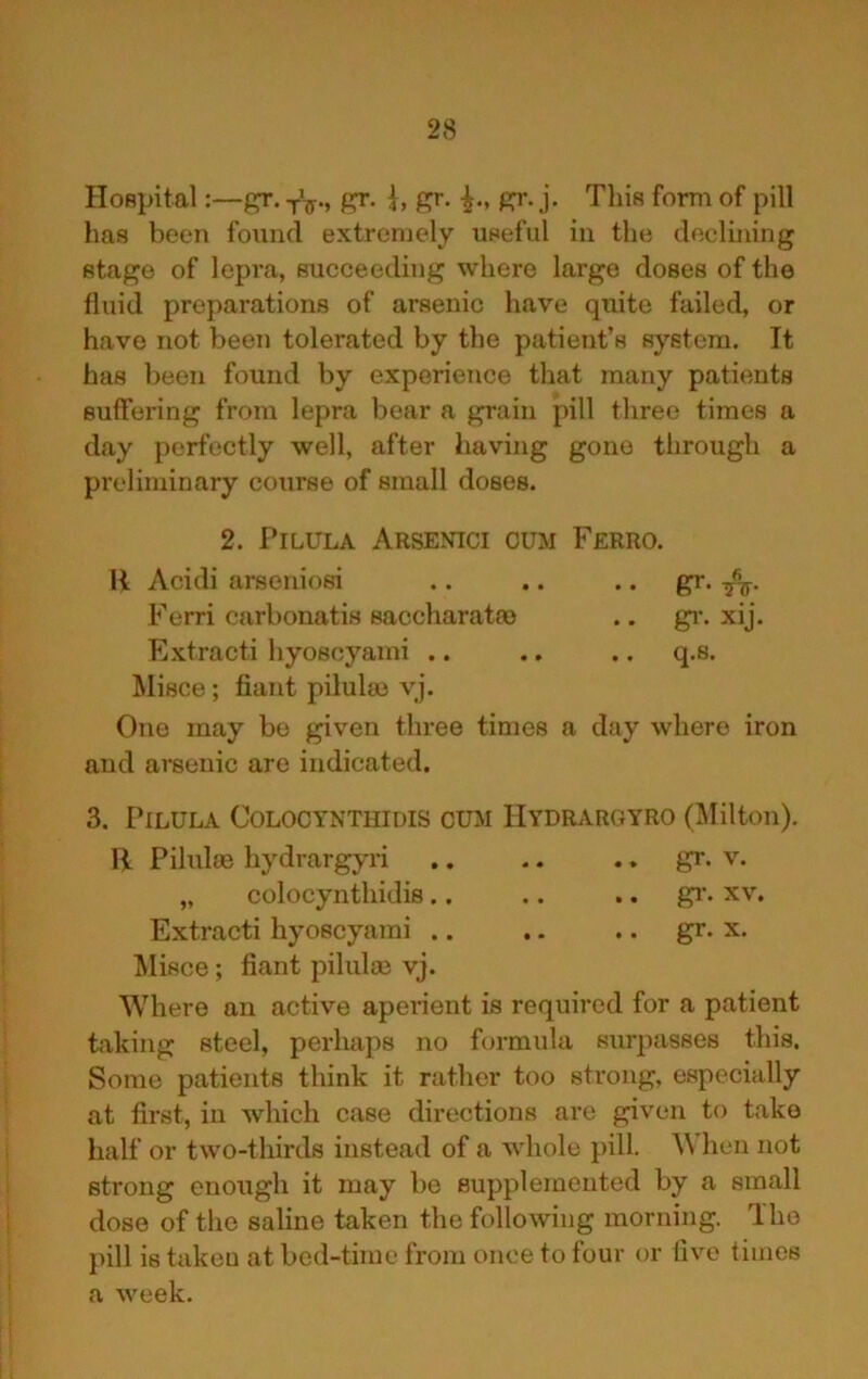 Hospital:—gr. gr. gr. gr. j. This form of pill has been found extremely iiseful in the declining stage of lepra, succeeding where large doses of the fluid preparations of arsenic have quite failed, or have not been tolerated by the patient’s system. It has been found by experience that many patients suffering from lepra bear a grain pill three times a day perfectly well, after having gone through a preliminary course of small doses. 2. Pi LULA Arsenici cum Ferro. R Acidi arseniosi .. gr. TJf- Ferri carbonatis saccharatm .. gi-. xij. Extract! hyoscyami .. .. .. q.s. Misce; fiant pilului vj. One may be given three times a day where iron aud arsenic are indicated. 3. PiLULA COLOCYNTHIDIS CUM HyDRAROYRO (Milton). R Pilulm hydrargyri .. .. ., gr. v. „ colocynthidis.. .. ., gr- xv. Extract! hyoscyami .. .. .. gr. x. Misce; fiant pilulm vj. Where an active apeiient is required for a patient taking steel, perhaps no formula surpasses this. Some patients think it rather too strong, especially at first, in which case directions are given to take half or two-thirds instead of a whole pill. When not strong enough it may be supplemented by a small dose of the saline taken the following morning. The pill is taken at bed-time from once to four or five times a week.