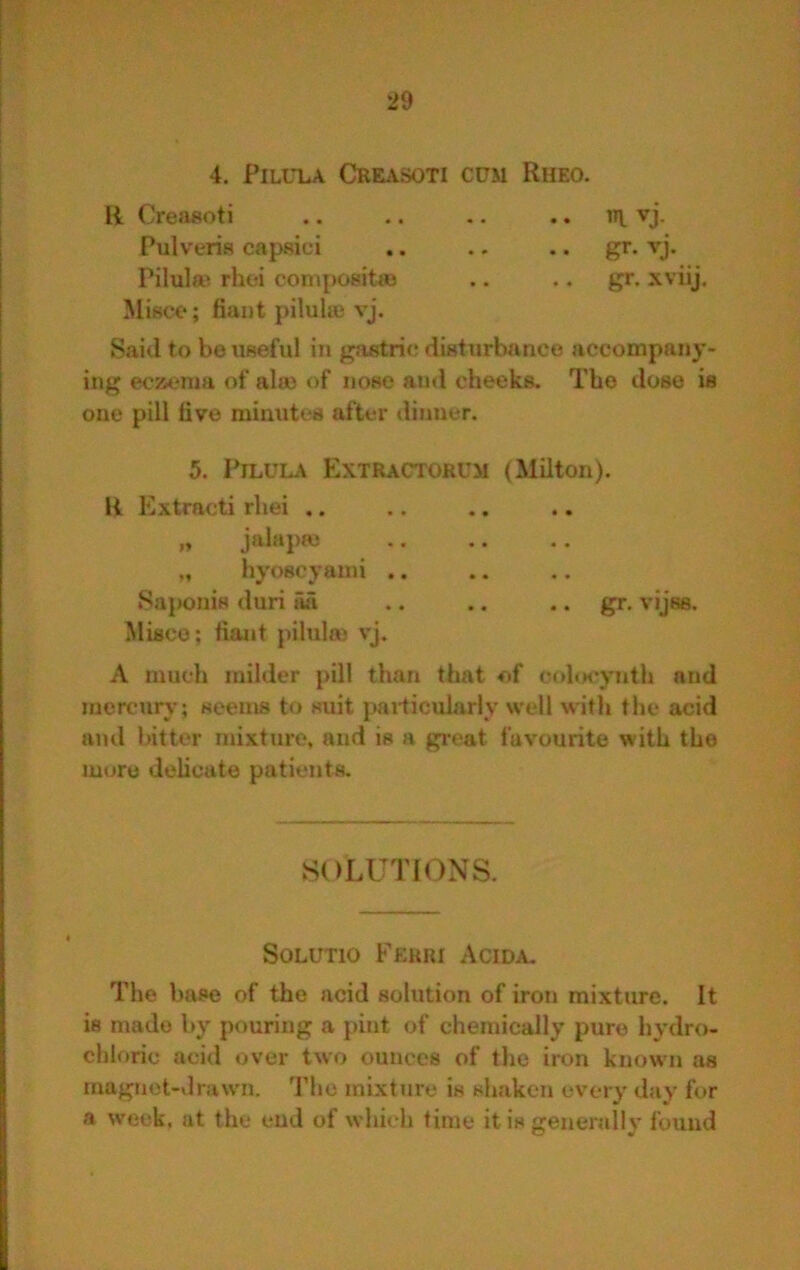 4. PiLULA CRE^VSOTI CUM RhEO. R Creasoti .. .. .. .. i»l vj. Pulveris capsici .. .. .. gr- vj. Pilulae rhoi compositaj .. .. gr. xviij. Miace; fiant pilulaj vj. Said to be useful in gastric disturbfinee accompany- ing eczema of ala> of nose and cheeks. The dose is one pill tive minutes after dinner. 5. PiLULA Extractorum (Milton). K Extracti rhei .. „ jalapm ,, hyoscyaini .. SajMjnis duri Tui .. .. .. gr. vijss. Misco; fiant pilulm vj. A much milder pill than that of colo<*ynth and mercury; seems to suit paiticularly well with the acid and bitter mixture, and is a gi-eat favourite with the more delicate patients. SOLUTIONS. SOLUTIO Ferri Acida. The base of the acid solution of iron mixture. It is made by pouring a pint of chemically pure hydro- chloric acid over two ounces of the iron known as rnagnot-drawm. The mixture is shaken every day for a week, at the end of which time it is generally found