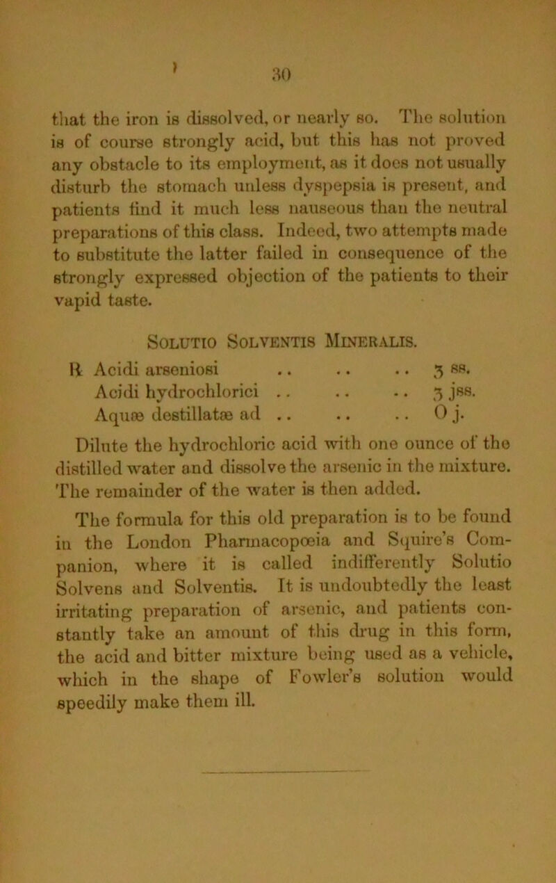 that the iron is dissolved, or nearly so. The solution is of course strongly acid, but this has not proved any obstacle to its employment, as it does not usually disturb the stomach unless dyspepsia is present, and patients find it much less nauseous than the neutral preparations of this class. Indeed, two attempts made to substitute the latter failed in consequence of tlie strongly expressed objection of the patients to their vapid taste. SOLUTIO SOLVENTIS MlNERALIS. H Acidi arsoniosi .. .. .. 5 Rf** Acidi hydrochlorici .. .. -. 5 jss, Aqiice destillatsB ad .. .. .. 0 j. Dilute the hydrochloric acid with one ounce of the distilled water and dissolve the arsenic in the mixture. The remainder of the water is then added. The formula for this old preparation is to be found ill the London Phannacopoeia and Squire’s Com- panion, where it is called indifferently Solutio Solvens and Solventis. It is undoubtedly the least irritating preparation of arsenic, and patients con- stantly take an amount of this drug in this fonn, the acid and bitter mixture being used as a vehicle, which in the shape of Fowler’s solution would speedily make them ill.