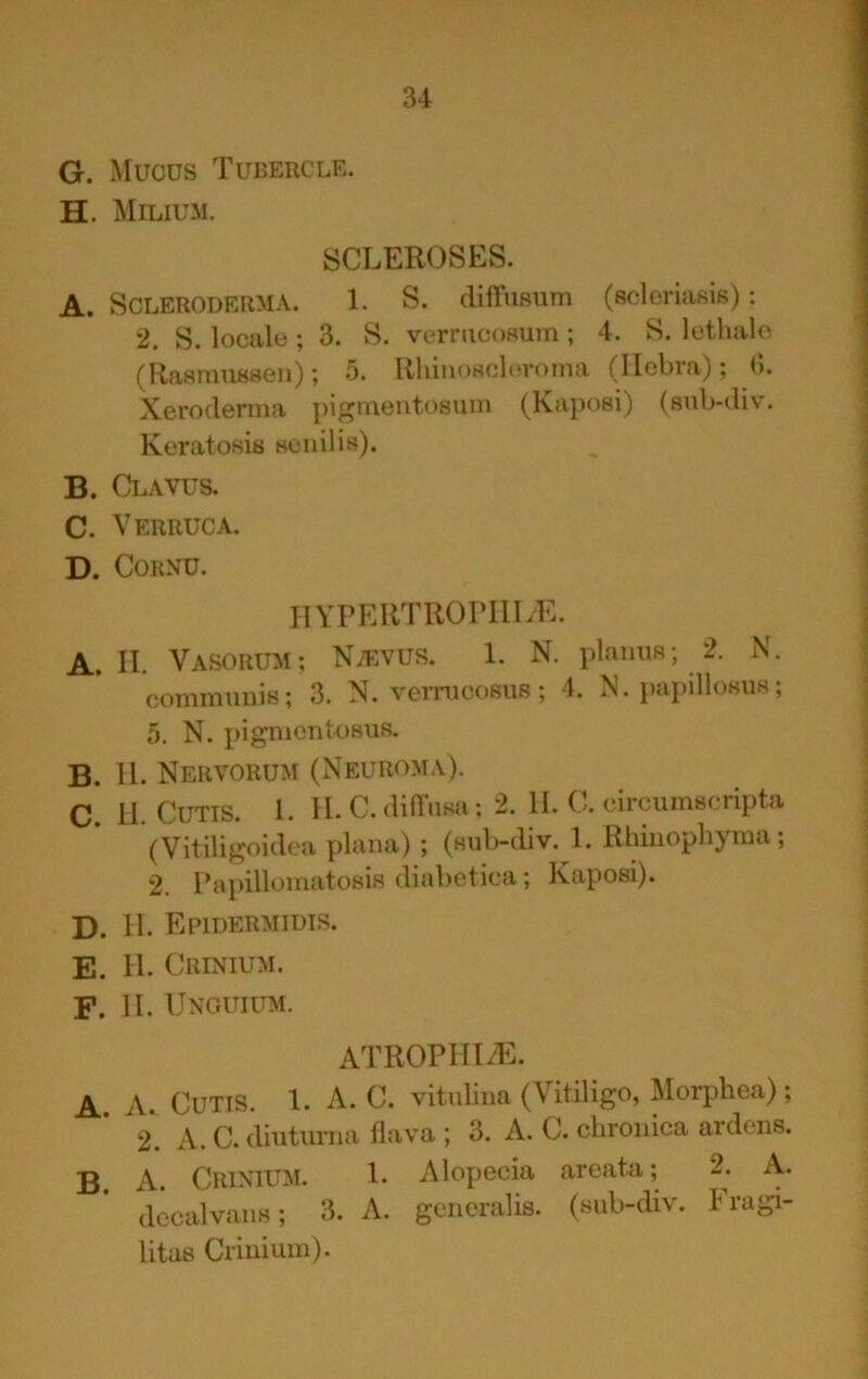 G. Mucus Tubercle. H. Milium, SCLEROSES. A. Scleroderma. 1. S. diffusum (sclcriasis); 2. S. locale ; 3. S. vermcoRum; 4. S. lethalc (RaRmiiHsoii); 5. RhiiioHchToina (llcbra); (>. Xeroderma pigmentosum (Kaposi) (sub-div. Keratosis seuilis). B. Clavus. C. Verruca. D. Cornu. IIYPERTROPIlIyE. A. II. Vasorum; NvEVUS. 1. N. planus; 2. N. communis; 3. N. vernicosus; 4. IS. papillosus; 5. N. pignientosus. B. 11. Nervorum (Neuroma). C. II. Cutis. 1. 11. C. diftusa; 2. II. C. circumscripta (Vitiligoidea plana); (sulndiv. 1. Rhiuophyma; 2. Papillomatosis diabetica; Kaposi). D. II. Epidermidis. E. II. Crinium. F. II. Unguium. ATROPIITvE. A. A. Cutis. 1. A. C. vitubua (Vitiligo, Morphea); 2. A. C. diuturna flava ; 3. A. C. chronica ardens. B. A. Crinium. 1. Alopecia areata; 2. A. dccalvans; 3. A. gcneralis. (sub-div. Fragi- litas Crinium).