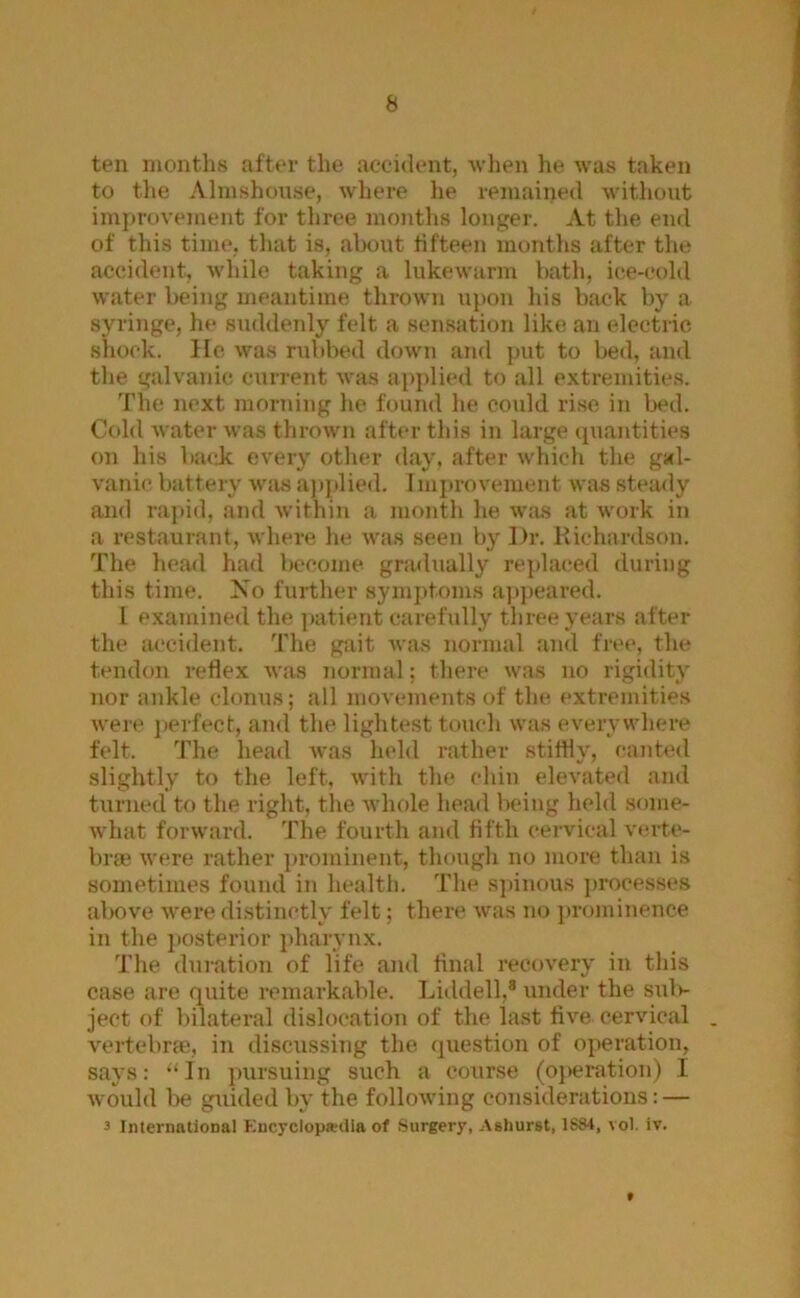 ten months after the accident, wlien he was taken to tlie Almshouse, where he remained Avithout improvement for three months longer. At the end of this time, that is, about fifteen months after the accident, Avhile taking a lukewarm bath, ice-cold water being meantime thrown upon his back by a syringe, he suddenly felt a sensation like an electric shock. He was rubbed down and put to bed, and the galvanic current Avas applied to all e.vtremities. The next morning he found he could rise in bed. Cold Avater Avas thrown after this in large (piantities on his baejc every other day, after Avhich the gal- A'anic battery wim a))j»lied. I mi)ro\'ement was steady and raj)id, and Avithin a month he Avas at work in a restaurant, Avhere he Avas seen by Dr. Kichardson. The head had become gradually rejdaced during this time. No further symptoms .ajipeared. I examined the patient carefully three years after the accident. The gait Avas normal and free, the tendon reflex Avas normal; there Avas no rigidity nor ankle clonus; all moA cments of the extremities Avere jierfect, and the lightest touch Avas everywhere felt. The head Avas held rather stitfly, canted slightly to the left, Avith the chin eleA-ated and tiirned to the right, the Avhole head being held some- Avhat forAvard. The fourth and fifth cervical verte- bra* Avere rather prominent, though no more than is sometimes found in health. The spinous processes al)Ove Avere distinctly felt; there Avas no })rominence in the posterior i)harvnx. The duration of life and final recoA^ery in this case are quite remarkable. Liddell,® under the saiIv ject of bilateral dislocation of the last tiA'^e cervical . vertebrae, in discussing the question of operation, says: ‘'In pursuing such a course (oj)eration) I Avould be guided by the folloAving considerations: — 3 International KncyclopwUia of Surgery, Ashurst, 1SS4, vol. iv. f