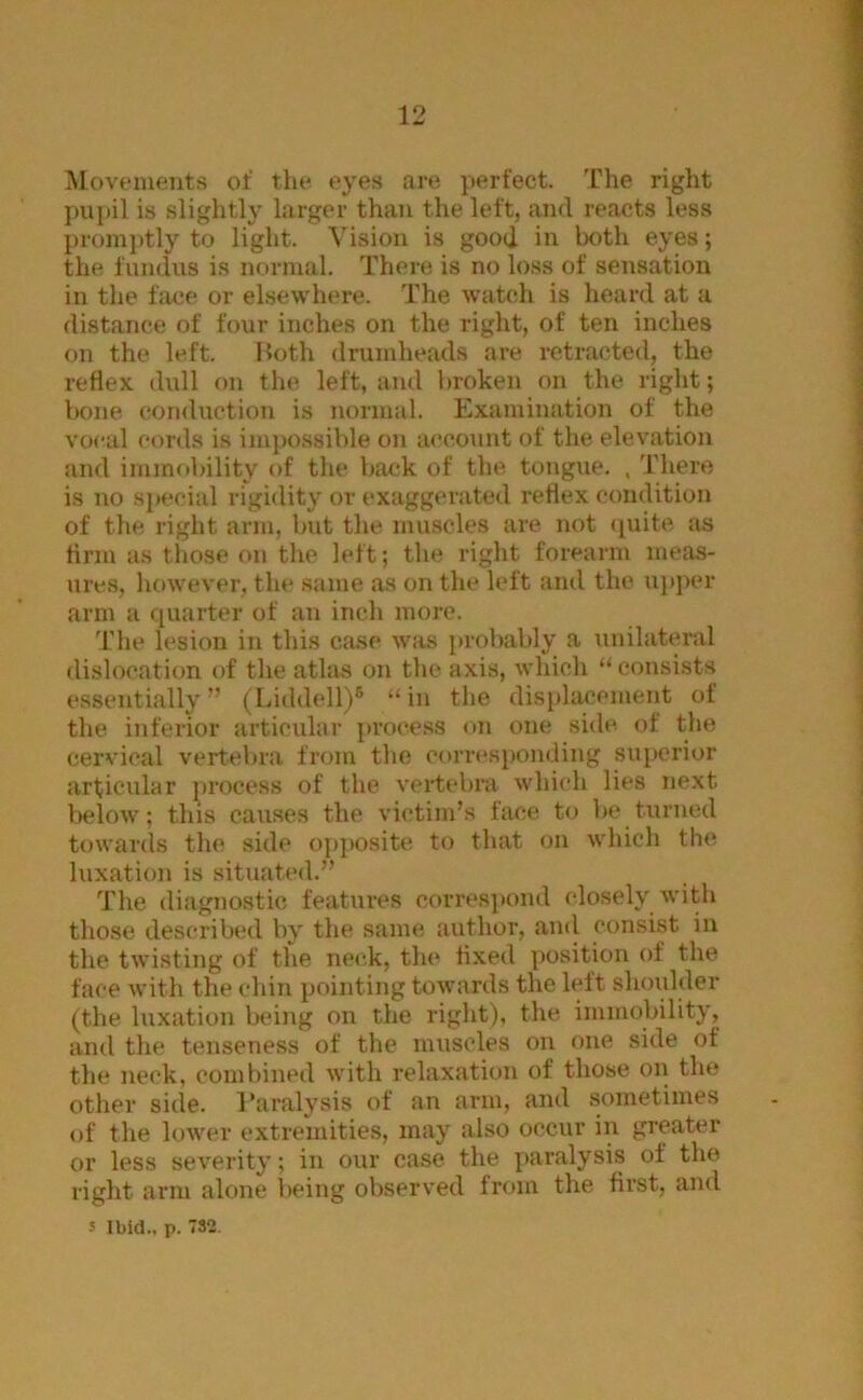 ISlovenients of the eyes are perfect. The right is slightly larger than the left, and reacts less promptly to light. Vision is good in both eyes; the fundus is normal. There is no loss of sensation in the face or elsewhere. The watch is heard at a distance of four inches on the right, of ten inches on the left. Both drumheads are retracted, the reflex, dull on the left, ami broken on the right; bone conduction is normal. Examination of the vocal cords is impossible on account of tlie elevation and immobility of the back of the tongue. , There is no si»ecial rigidity or exaggerated reflex condition of the right arm, but the muscles are not (juite as firm as those on the left; the right forearm meas- ures, however, the .same as on the left and the upper arm a quarter of an inch more. T’he lesion in this case was ])robably a unilateral dislocation of the athis on the axis, which “consists essentially” (Liddell)® “in the disphicement of the inferior articular process on one side of the cervical vertebra from the corresponding sui)crior articular process of the vertebra which lies next below; this causes the victim’s face to be turned towards the side o[)])Osite to that on which the luxation is situated.” The diagnostic features corres}»ond closely with those described by the same author, and consist in the twisting of the neck, the fixed position of the face with the chin pointing towards the left shoulder (the luxation being on the right), the immobility, and the tenseness of the muscles on one side of the neck, combined with relaxation of those on the other side. I’aralysis of an arm, and .sometimes of the lower extremities, may also occur in greater or less severity; in our case the paralysis of the right arm alone being observed from the first, and 5 Ibid., p. 732.