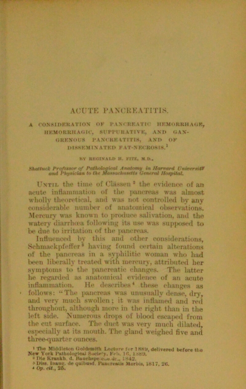 ACt^TK PAXCUKATITIS. A rONKIDKKATlON’ OK I* ANTHKATH' HKMuKRlI A<;K, HKMOnKHA«ilC, SUPITHATIVK, AX II OAX'- OKKNOIJS J'AXrKK ATITIH, AX'l> OK 111 -HS K M IX A T K t> K A T-X K< ’ KOS IS.* HV RKOI.VAI.D H. Ktrz, M. D.. Skatiuti Profwor Pniholoaifal .ItuUomt/ in Hnrrard VuirmtiVI and PhuBician to Vtt Ma$*aeknteiU Ofntrtd Hospital. Until, tho time of Classen* the evidem^e of an OL-uU* inHummation of tlie juinen'as Wiis almost wholly theori'tieal. ami was not c<introlle<I by any consitlonible nmnlH'r of anaUnnioal oliservations. Mercury wivs known to jmalnce salivation, ami the waU'ry iliarrluea following its use was supiKised to lie due to irritation of the ]«im*r»>as. IntluencA‘d by this and other considerations, Schnmckpfeffer • having found certain alt#‘ration.s of the jiancreas in a syphilitic woman who had lieen lilH*nilly treated with inercury, attributed her symptoms to the ]iancreatic changes. The latter he n*g-arded as anatomical evidem-e of an acute inilamination. He deta-rilH's ^ these chang(!8 as follows: “ The juiiicreas was uniLsnally densw>, dry, .and very much swollen; it was iiiHamml and red tlinmghoiit, although mow in the right tlian in the left side. IS'umerous drop.s of bloml esca|Kid from the cut surface. The duct was very much dilated, esjH'cially at its mouth. The gland weighed five and three-sjuarter ounces. 1 Tlie MiO<Ilet«ti (ioldfinlth Lnctiir.* fur ISKU, delivered before tlie New York I'atbolotrlcal Sucle'y. Koli. IC, I.SUU. * Ilie Knuikh. d. Jtauctu>i>e dr., 1S42. 3 Inen<t. dequibuvd. Ceucrt^ii Murbiit, iS17, 2G.