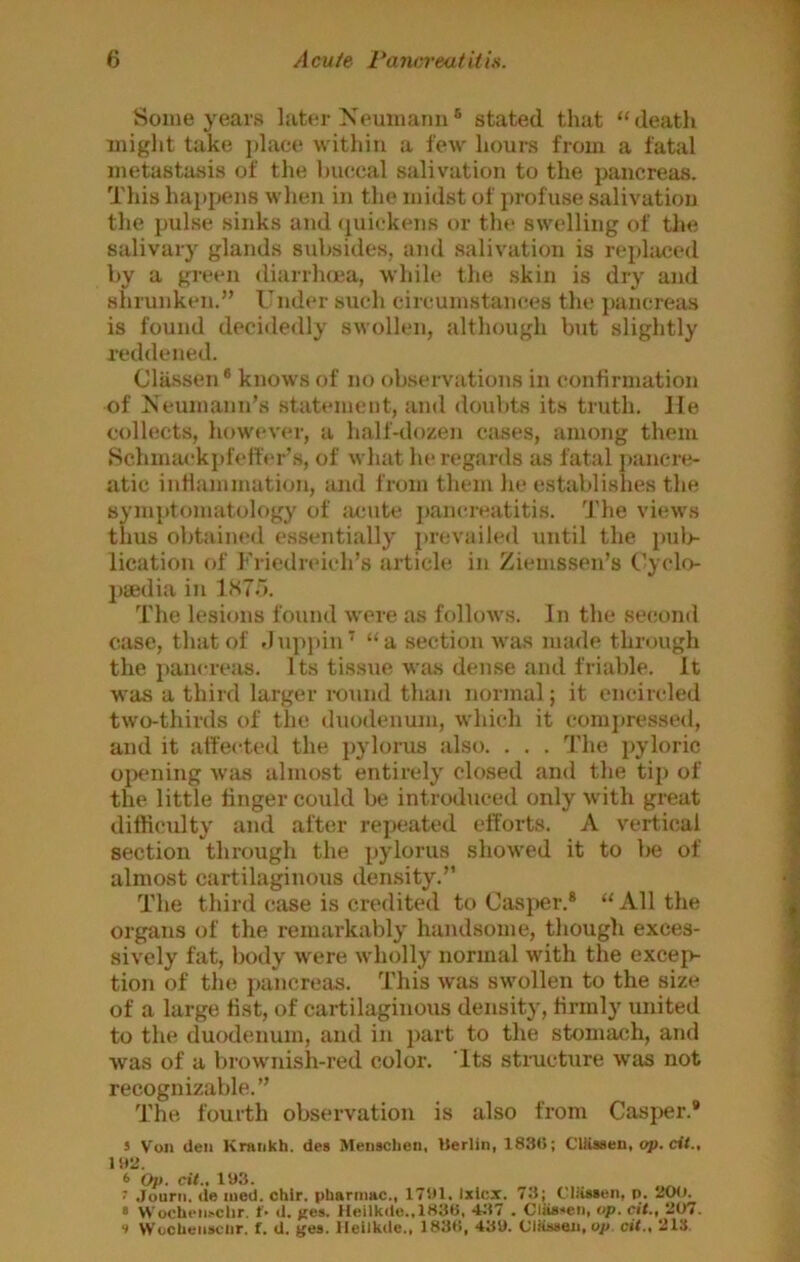 Some years later Xeuiuarm® stated that “death might take j)lace witliiii a few hours fiom a fatal metastasis of the huceal salivation to the pancreas. This hai)pens when in the midst of profuse salivation the pulse sinks and (quickens or the swelling of the salivary glands subsides, and salivation is rej)laced by a green diarrhoia, while the skin is dry and shrunken.” Under such circumstances the pancreas is found decidedly swollen, although but slightly reddened. Classen • knows of no observations in confirmation of Meumann’s statement, and doubts its truth, lie collects, how«-ver, a half-dozen cases, among them Schmaekjd'effer’s, of what he regards as fatal j)anere- atic inflammation, and from them he establishes the symptomatology of lumte ])ancreatitis. I'he views thus obtained essentially prevailed until the pul> lication of Friedreich’s article in Ziemssen’s Cyclo- j)8edia in The lesions found were as follows. In the second case, that of dupjiiiU “a section was made through the panerejis. Its tissue was dense and friable. It was a third larger i-ound than normal; it encircled two-thirds of the duodenum, which it comjtressed, and it atfected the ])ylorus also. . . . The pyloric oixuiing was almost entirely closed and the tip of the little finger could be introduced only with great difficulty and after repeated efforts. A vertical section through the pylorus showed it to be of almost cartilaginous density.” The third case is credited to Casper.® “ All the organs of the remarkably handsome, though exces- sively fat, body were wholly normal with the excep- tion of the j)ancreas. This was swollen to the size of a large list, of cartilaginous density, firmly united to the duodenum, and in part to the stomach, and was of a brownish-red color. 'Its structure was not recognizable.” The fourth observation is also from Casj>er.* 5 Von Uen Krankh. des Meusclien, Uerlin, 183<>; ClUssen, cii., nrj. 6 Op. cit., lys. ' .Jourii. de lued. chir. phariimc., 171)1. Ixlcx. 71); C'liisaen, p. 1500. • WocUell^cllr. f- d. jc®*- Heilkdo..lS3S, 41)7 . Claa^en, op. cit., 207. •> WocUeiisclir. f. d. ges. llellkde., 183C., 43U. ClkiMten, cit., 213