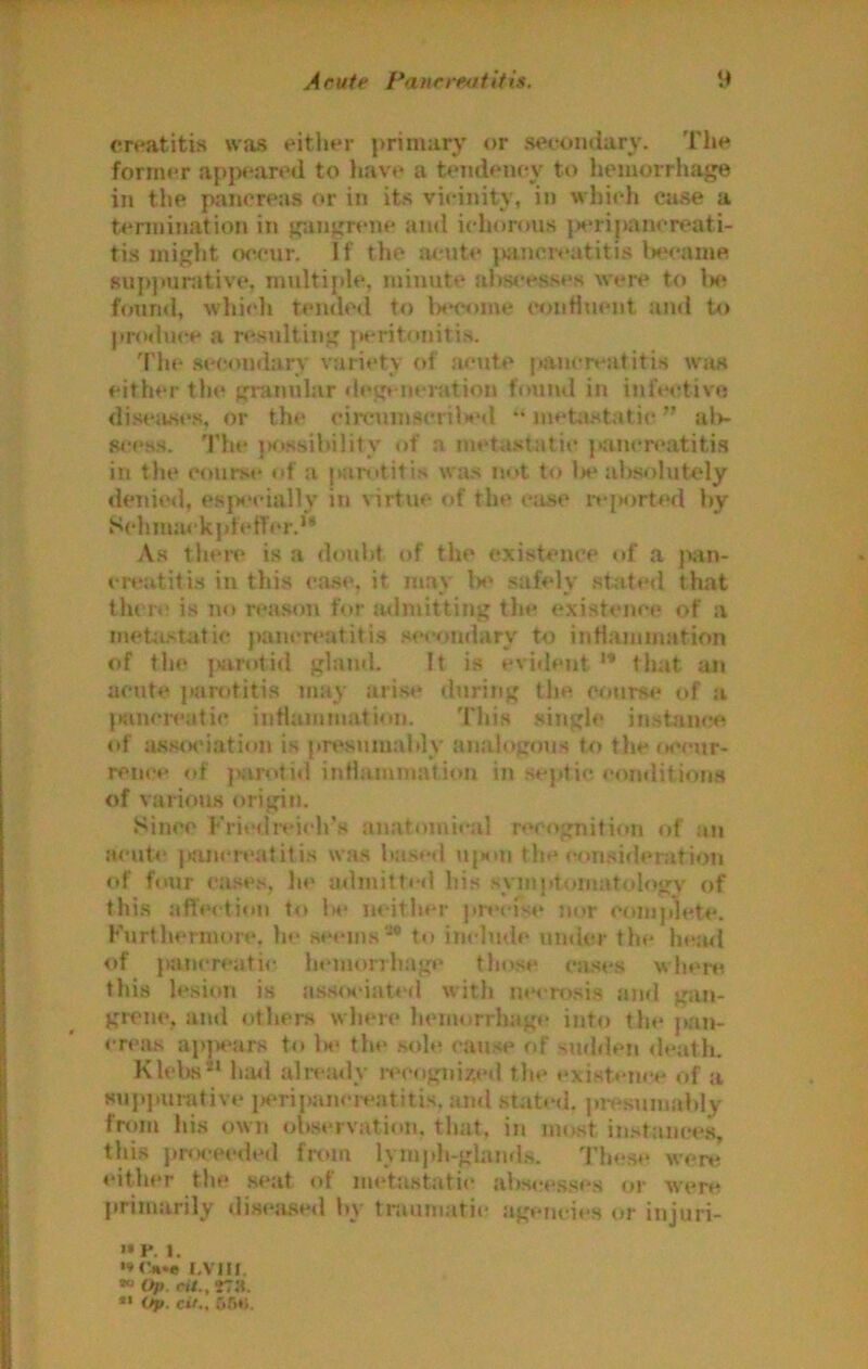 crt*atitis was either primary or secondary. 'I'lie fornn^r apix'ared to have a tendency to hemorrhage in the pancreas or in its vicinity, in which case a termination in gangrene and ichorous jx*ri[)ancreati- tis might occur. If the juait* {Kincreatitis l>ecame snpjmnitive. multifde, minute abscesses were to found, which tended to lx*come (smtijicnt and to produce a resulting jieritnnitis. 'The .Secondary variety (d acute [lan<•n^•ltitis wjts either the granular degeuci-jition fmuul in infective diseiuse.s, or the einnunscriU'd *• mct»static ” al>- seess. 'I'he jKtssihilitv of a meta.statie janereatiti.s in the course of a parotitis was not to l>e al)soluttdy denied, esp'eially in viidue of the e:ise re{M)rted hy Schm:u-k]>h‘ffer.“ As there is a douhf of the existence of a jvtn- creatiti.s in this ca.se, it may lx* .safely stilted that there is no rcn.son for iulmitting the existence of a metastatic pam-n'atiti.s .secondary to intlammation of the ]«irotid gland. It is evidetit ** that an acute parotitis may arise <lnring the ootirsi* of a jrancreatic intlainmation. This .single instanw (d‘ assiK'iation is prt*smu:ihly analogous to the rs'cnr- rence <d' jsirotid intiammalion in .septic eonditions of various origin. Sinee Friedreich's anatomical recognition of :m a<-ute |>anereatitis was based u|x»n the consideration of four eases, lie admitted his .symptomatoh'gy of this aflection to lx- neither precise nor eomjilete. Furthermore, he seems^* to include under the heail of pancreatic hemorrhage tho.se ca.s»-s where, this lesion is assix iated with nei rosi.s and gan- grene. and others where hemorrhage into the jian- ereas aj>|x‘ars to 1m* the .sole cau.si* rd’ siulden death. Klebs** hail already recogni/.ed the existence of a snppni-ative ixM-i[)anereatitis. and .stated, pii^snmahly from hi.s own observation, that, in most in.stanee.s, this prcK-eeded from lymph-gland.s. These were <*ither tlie .seat <d‘ metastatic iihsc«*.s.ses or were primarily di.s(*ased hy tnuimatie ageiu*ies or injuri- '• p. 1. I.vm, *° lip. at., 273. •• Op. cif., tr>n.