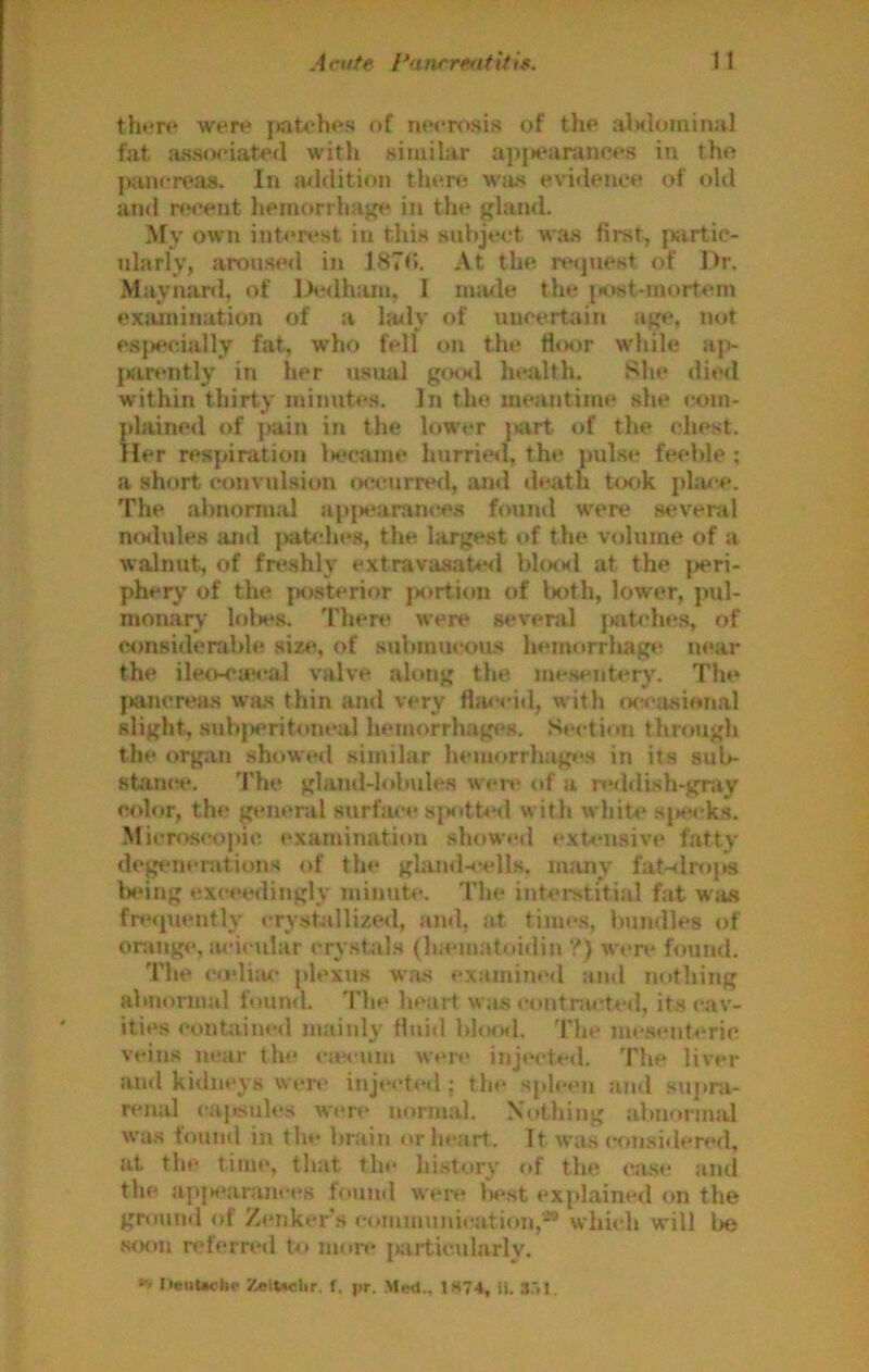 tht‘r<* wert* ]>at<'hos of ntM-rosis of tho fat ass(K‘iated with similar a])jK'aranr<*s in tho j»uncreas. In a<l(lition tluiro was evi<Iencf'! of old and rwent heinorrhag<' in the glatul. My own int<Test in this subject was first, fKirtic- idarly, aroused in 187<>. At the retjuest of Dr. Mayjianl, of D<Mlh:un, I made the }iost-mortem exjunination of a huly of unoertitin age, not es})ecially fat, who fell on the ti<K)r while aje {Kinmtly in her usual gcxsl health. She die<I within thirty minutes. In the meantime she <;om- {dained of pain in the lower piirt- of tlie chest. Her resjnration Is'came hurrial, the pulse feeble ; a short convulsion occurred, and death t(x»k phme. The abnornuU api»earan«'es found were several mslules and pab-he.s, the largest of the volume of a walnut, of freshly extravasated blcwsl at the ]>eri- pherj' of the fK>sterior }xulion of both, lower, pul- monary lol>es. 'I'hen* were several j»atche.s, of considerable si«*, of submucous lu*morrhag«‘ near the ileo-cas*al valve along the mesentery. The f)ancrea.s was thin and very Hiwcid, with wctisional slight, subjxritoneal li«*morrhages. .S^etion through the organ showed similar hemorrhages in its sub- stance*. The gland-lobules wert* of a reddi.sh-gray cx)lor, the general surface siK>tt«‘d with white sjtec’ks. Micn»scopic examination showed exU*nsive fatty de^nerations of the gland-cells, man^ fat-dr<»ps leing exceedingly minute. The interstitial fat W'as fre(|u«*ntly crystallized, and, at times, Imndles of or.inge, m-icular crystals (luematoidin ?) were found. The co’liju- plexus w.as examined and nothing abnormal found. The ln*art was contnu*ted, its cav- ities contained mainly fluid bltMMl. The mc.senteric veins near the <*iecum were injected. The liver and kidneys were injeeted ; the sj.lcen and supra- rt*nal cajKSules were normal. Nothing abnormal was found in tin* brain or heart. It wa.s con.sidered, at the time, that the history of the case and the ap{K*arances found wen* liest explained on the ground of Zenker’s communication,^ which will l>e ,s<K)n n'fcrred to more jiartic.ularlv. »» IieiiUcttr Zettoclir. f. pr. Med.. 1S74, H. 3.>1.