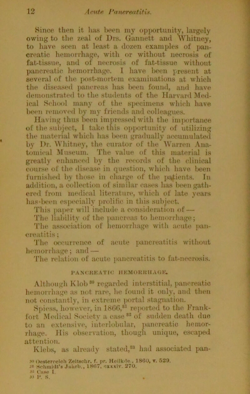 Since tlien it hits lu‘(‘n luy (){)jK)rtunity, largely owing to the zeal of I)rs. Gannett and Whitney, to have st;en at least a dozen examples of pan- creatic hemorrhage, with or without necrosis of fat-tissue, and of necrosis of fat-tissue without pancreatic hemorrhage. I have been p-resent at several of the, post-nu>rtem examinations at which the diseased ])anereas has been found, and have demo?i.stniteil to the students of the Harvard Med- ical Sch(M)l many of the specimens which have been remov(*d by my friends and colleagues. Having thus l)een impre.s.sed with the imjMjrtance of the subject, 1 take this oi)i>ortunity of utilizing tlu> mab'rial which has be«Mi gradually a(!ciunulated by Dr. Whitney, the curator of the, Warren Ana- tomi»‘al Museum. The value of this material is greatly enhanced by the, records of the clinical course of tin* di.sease in question, which have been furnished by thos(> in charge of the j)Uitient.s. In addition, a collection of similar cases has b(*en gath- ered from medical literatim', which of late years has-been especialh' jirolific, in this subjin-t. This j>aper will include a consideration of — The liability of the pancreas to hemorrhage; The, association of hemorrhage with acute jian- c.reatitis; 'I'he occurrence of :u-ute pancreatitis without hemorrhage; and — The relation of acute pancreatitis to fat-necrosis. I'ANCliKATIO IlKMOUKUAOl-:. Although Klob*° regarded interstitial, pancreatic hemorrhage as not rare, he found it only, and then not constantly, in extreme |>ortal stagnation. Sj)iess, however, in 1800,®’ rejiorted to the, Frank- fort Medical Soeiety a ciuse *■ of sudden death due to an (“xtensive, interlobular, jiancreatic hemor- rhage. His observation, though uniipie, e.scaped attention. Klebs, as already stated,*® had associated pan- jo «)p8lerr»;icti Zeitschr. f. pr. Hoilk'le.. 18G0, v. 529. .Soliiuiiit’* .Jiiiirb., 18()7, oxxxiv. 270. 3- Cusp I. JJ I*. S.