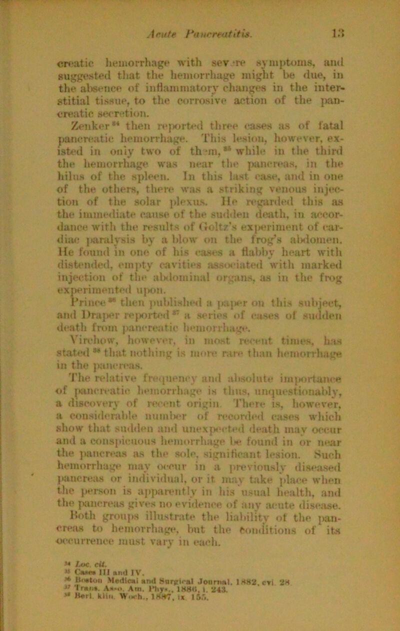 Arutf hiurreatitlg. i r» cr*‘atic hemoi-rhagp with sev.‘iv .sympUmis, and suggested tliat the heinorrliage miglit be due, in the aVisence <d‘ inHanimatory changes in the inter- stitial tissue, to tlie corrosive action of tlie ]>an- cn*atic set retion. Z«*nk<>r** then rejx)rt»-d three eases as of fatal pancreatic hemorrhage. This lesion, however, ex- isted in only two of th*ni,“while in the third the hemorrhage was near the pancreas, in the hilus of the spleen. In this last ca.se, and in one of the others, then‘ was a striking venous injec- tion of the solar plexu,s. He reg;mled this jus the ijumediate cause of the suddeji death, in Jificor- dance with the results of ( Joltz’s exjK>riment of car- dijM? jKirulysis by a blow on the frog’s alslonien. He found in one of his cases a flabby heart with disb-nded, cni)»ty cavities asstsMated with marked inje<‘tion of tlie alslominal on^'ans, as in the fmg experimented U(>on. Prince“thcn publi.shisl a pujH*r on this subject, and l)raj>er re|K)i-t<-d a series of cases of .suthlcn death from pancreiitic hemonhage. Virchow, however, in most recent times, h.'is .stated ** that nothing is more nin* than hemorrhage in the p:inen*as. 'I’he relative frequency and ab.solute imjKirtanee of i*jincivatie hemorrhage is thus, Jimjuestionably, a discovery of recent origin There is, however, a con.sider.dile nunilH>r of recordeil ca.ses which show that sudden and unexp«‘cted de.ath mav ocejir and a cruispictious hemorrhage l>e found in or near the jiuncreas tis the sole, signiticaiit lesion. Such hemorrhagt' nmy o<-ein' in a prt>vionsly disejised pancreas or individmd, or it may tiike jdace when the ju'rsoti is apparently in his u.snal hejilth, and the jjjtnerejis gives no evidence of anv JU'Ute disciise. Hoth groups illustrate the liability of the pan- creas to hemorrhage, but the Cuudition.s of its occunvnee must vary in each. M Loc. eii. M CaMW III and IV. >* Ht«tui) Medical and Sarjtiral Journal. lS82.CTi 28  Trail*. Aa-o. Am. nijra.. IS8M, 1. 243. »* Bert kiln Wm‘h., 18>T7. I* I d'l.