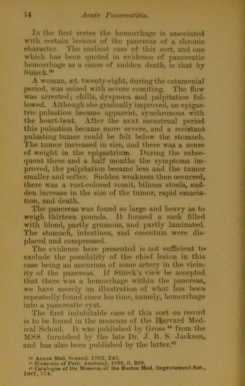 Ill the first series the. lieniorrhage is cossnciaterl with certain lesions of the jiancreas of a chronic character. I'he earliest case of this sort, and one which has been (luoted in evidence of pancreatic hemorrhage as a cause of sadden death, is that by Storck.*® A woman, act. twenty-eight, during the catamenial period, was seized with severe vomiting. The flow was arrestecl; chills, dysimiea and jialpitation fol- lowed. Although she grailually improved, an epigas- tric pulsation b»*came apparent, synchronous with the heart-ls^at. After the next menstrual period this ])ulsation liecame more severe, and a resistant pulsating tumor could be felt lielow the stomach. The tumor increased in size, and there was a sense of weight in the epigastrium. During the subse- quent three and a half months the symptoms im- proved, the palpitation In'camo less and the tumor smaller and softer. Sudden weakness then occurred, there was a rust-colored vomit, bilious stools, sud- den increase in the size of the tumor, rapid emacia- tion, and death. The pancreas was found so large and heavy as to weigh thirteen jiounds. It formed a sack filled with blood, partly grumous, and partly laminated. The stomach, intestines, and omentum were di.s- placed and compressed. The evidence here presented is not sufficient to exclude the jiossibility of the chief lesion in this case being an aneurism of some artery in the vicin- ity of the pancrea.s. If Storck’s view bo accepted that there was a hemorrhage within the jiancreas, we liave merely an illu.stration of what has lieeii rejieatedly found since his time, namely, hemorrhage into a pancreatic cyst. The first indubitable (*;use of this sort on record is to be fouiul in the museum of the Itaiward Med- ical School. It was published by Gross from the MSS. furnished by the late Dr. J. B. S. Jackson, and lias also been published by the latter.^* ■’9 Annua Med. S>>cnnd. 1702, 240. Klempiila or Anatomy, 1S39, li. 209. <■ ('atalocne of the Muaeuni of the Button Med. IroproTement Soc., 1847, 174.