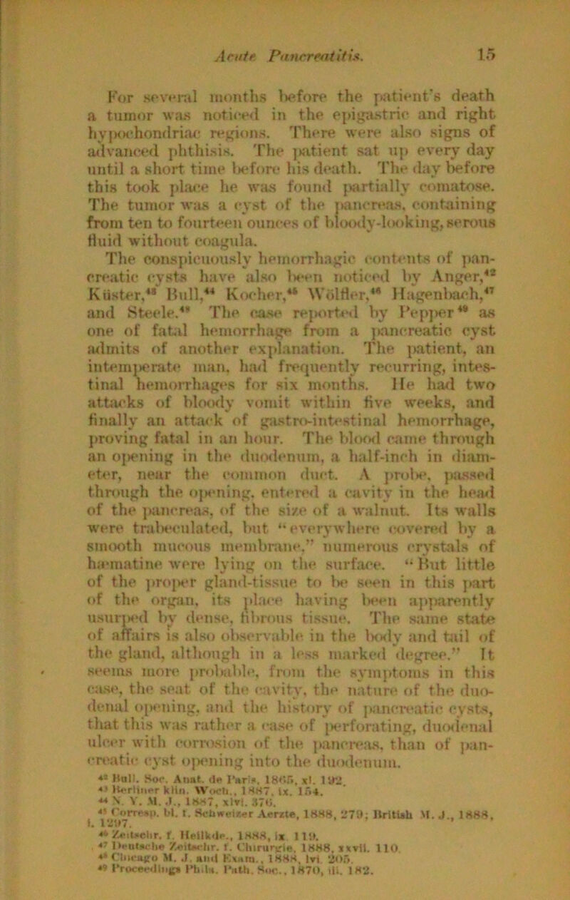 For s«‘v*'ial nuinths l>efore the pati«‘nt's death a tumor \va.s noticed in the epigastric and right hy|XK'honfIriac regions. There wen^ also sigpis of advanced phthi.sis. The ]>fitient sat n]> every day until a short time l>ef(m* his death. The day before this took plajx* he was fomul {tartiallv comatose. The tumor wju* a <*yst of the j>an<*r»‘a.s, containing from ten to fourteen ounces of V»io<Klyd(H)kiMg, serous Huid without coagula. The conspicuously hemorrhagic (‘ont-iuits of pan- creatic cysts have also Ih*ch noticed hv Anger,^® KUster,** Hull/* K.sher,** Wdltler.** Hagenhar-h/^ and Steele.*’ The case rejM^rt^il by Hep])er** a« one of fatd hemorrhage from a j>ancreatic cyst a4lmits of another exjdanation. The |>atient, an internj)crat4‘ man. had frcfjuently recurring, int«*s- tinal hemorrhages for six months, lie hatl two atta('ks of blotKly vomit within five week.s, and finally an attack of g;i.stro-int<‘8tinal hemorrhage, proving fatal in an hour. The blood c.«»me tlmmgh an ojxMiing in the duodenum, a half-inch in <liam- eter, near the common duct. A proU*. pjisscd thn>ugh the ojaming. cntere<l a cavity in the hea^l of the j)ancreas, of the size of a walnut. Its walls wert‘ tralH'culated, but “everywhen' covered by a smooth mucous membnine.” numeious crystals of ha'inatiTie Avere lying oji the surface. “ Hut little of the j)r(»jHT gland-tissue to 1«‘ seen in this j»art of the orgjin. its ^il.ace having l«*en apparently usuijM'd b\- dense, hbn)us tissue. The same state affairs is .also obscrA’abh^ in the IkkIv’ and tail of the gland, although in a le.s.H marked degree.” It seems mon* probable, from the symptoms in this ca.se, the seat of the cavity, the nature of the dmv denal oiwning, ami the history of pancnsitic cysts, that thi.s wa.s rathi'r a ca.se of |K*rforating, dufxienal ulcer with corro.siou of the p.ancn*.'us. than of j>an- cn'atic «*yst oisuiing into the iluodenum. *• Moll. Sk>c. Aiiat. <l«> I'arifi. 18C.r», xl. Hr.!. ** lt*>rliitcr kliii. WtxSi., 1SS7. lx. Ii'i4. ** N. V. .\1. .1., 1HS7, xlTl. 370. o CoiTMii. bl. t. Sebweixer A«rzte, 18H8, llritUU M. J.. 1S8S. I. I‘3'.t7. ... . . ** Z«>iUelir. t. isss, ix I lit. l»..oi»<li« Z«iu« iir. t. t'hirunrle, 1HM8. ixxU. 110 «» Cliiriiffu M. .1, Kiul K«Bm., 1H8S, l»i 205. « eroce<Hliii|(i null*. l*«Ui. Sim;., 1870, ili. 182.