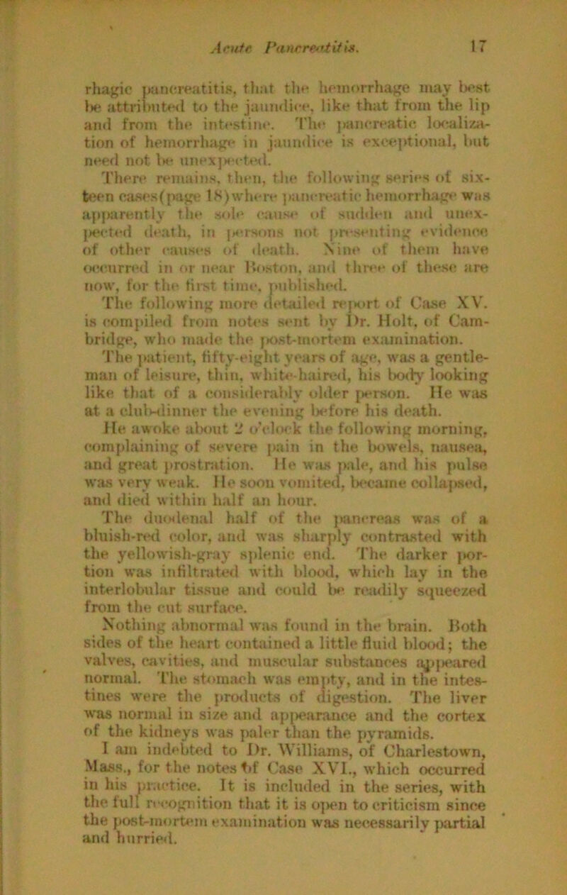 rliagic pancreatitis, that tlie hnnorrliage may l^est l»e attribnte<l to the jaumlii-e, like that from the lip and from th<* intestine. The pancreatic hxtaliza- tion of hemorrluigi' in jaundice is exceptional, hut need not Is unexjXM-ted. There remains, then, the following series of six- t»'en CcU=ies(page lK)w'here ]»ancreatic hem<»rrlnige was apjKXrently the .sole cause of sudden ami unex- jHH-tt'd death, in |suson.s not pr»-.sejiting evidencie, of other c*an.ses of death. Nine of them have cMMUirred in or near Moston, and thn*e of these are now, for the first time, puhli.slesl. The following more <ji*tailed r*>|s>rt of Citse XV. is compiled from notes sent hy I>r. Holt, of Cam- bridge, who made the [K>.st-mortem ex;unination. 'I'he ]»atient, fifty-eight years of age, was a gentle- man of leis«m% thin. whiU‘-h;un.*<l, his bo<H' looking like tliat of a eoiisiderably older {»erson. lie w;vs at a clulMlimier the evening Ixfore his death. He awoke alnnit li tM'loek the following morning, complaining of severe pain in the Ixtwel.s, nauseig ;uid great prostnition. He w'a.s pale, atid hi.s pulse was very weak. He soon vomited, b<*camc collufwed, and (lied w ithin half aj» hour. The dmslenal half of the jKvncreas was of a bluish-r«Hl color, ami was sharply c(»ntrasted with the yellowish-gray 8})leni<,* end. The darker }»or- tion was infiltr.ite<l with blood, which lay in the interlobular tissue and could lx rc^ulily squeczerl from the cut surface. Kothing abnormal wirs found in the bniin. Hoth sides of the heart eont<iine<l a little fluid bloo<l; the valves, cavities, and muwnilar substonces :j^:»peared normal. 'I’lu* sb>ra;u?li was empty, and in the inte.s- tines were the pro<lucts of digestion. The liver was normal in size and api>earance and the cortex of the kidneys was paler tlum the pynunids. I am indebted to Dr. Williams, of Charlestown, Mass., for the notes t»f Case XVI., which occurred in his practice. It is included in the series, with tlie lull n-cognitiou fh.at it is o|>en to criticism sinc.e the post-mortem examination was necessarily ]>artia] and hurried.